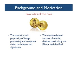 Background and Motivation
	

Two	
  sides	
  of	
  the	
  coin	
  
	
  

•  The maturity and
popularity of image
processing and computer
vision techniques and
algorithms	


•  The unprecedented
success of mobile
devices, particularly the
iPhone and the iPad	


 