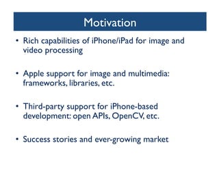 Motivation	

•  Rich capabilities of iPhone/iPad for image and
video processing	

•  Apple support for image and multimedia:
frameworks, libraries, etc.	

•  Third-party support for iPhone-based
development: open APIs, OpenCV, etc.	

•  Success stories and ever-growing market	


 