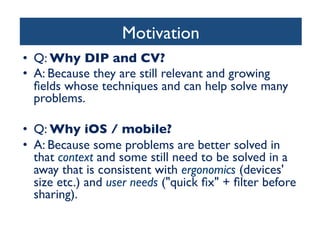 Motivation	

•  Q: Why DIP and CV?	

•  A: Because they are still relevant and growing
ﬁelds whose techniques and can help solve many
problems.	

•  Q: Why iOS / mobile?	

•  A: Because some problems are better solved in
that context and some still need to be solved in a
away that is consistent with ergonomics (devices'
size etc.) and user needs (quick ﬁx + ﬁlter before
sharing).	


 