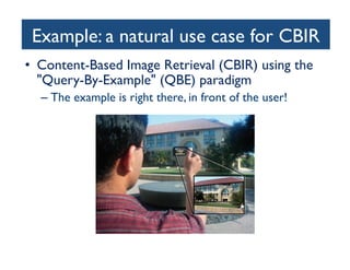 search. As an example, we then present the Stanford Product
Search system, a low-latency interactive visual search system.
Several sidebars in this article invite the interested reader to dig
deeper into the underlying algorithms.

each query feature vector with all t
base and is the key to very fast retr
features they have in common wit
of potentially similar images is sele
Finally, a geometric verificatio
most similar matches in the datab
spatial pattern between features of
didate database image to ensure
Example retrieval systems are pres
For mobile visual search, ther
to provide the users with an int
deployed systems typically transm
the server, which might require t
large databases, the inverted file in
memory swapping operations slow
ing stage. Further, the GV step
and thus increases the response t
the retrieval pipeline in the follow
the challenges of mobile visual se

Example: a natural use case for CBIR 	

ROBUST MOBILE IMAGE RECOGNITION
Today, the most successful algorithms for content-based image
retrieval use an approach that is referred to as bag of features
(BoFs) or bag of words (BoWs). The BoW idea is borrowed from
text retrieval. To find a particular text document, such as a Web
page, it is sufficient to use a few well-chosen words. In the
database, the document itself can be likewise represented by a

•  Content-Based Image Retrieval (CBIR) using the
Query-By-Example (QBE) paradigm	

–  The example is right there, in front of the user!	


Query
Image

[FIG1] A snapshot of an outdoor mobile visual search system
being used. The system augments the viewfinder with
information about the objects it recognizes in the image taken
with a camera phone.

Feature
Extraction

[FIG2] A Pipeline for image retrieva
from the query image. Feature mat
images in the database that have m
with the query image. The GV step
feature locations that cannot be pl
in viewing position.

 