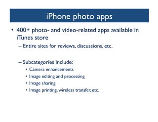 iPhone photo apps
	

•  400+ photo- and video-related apps available in
iTunes store	

–  Entire sites for reviews, discussions, etc.	

–  Subcategories include:	

•  Camera enhancements 	

•  Image editing and processing 	

•  Image sharing 	

•  Image printing, wireless transfer, etc.	


 