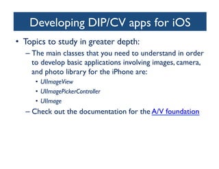 Developing DIP/CV apps for iOS
	

•  Topics to study in greater depth:	

–  The main classes that you need to understand in order
to develop basic applications involving images, camera,
and photo library for the iPhone are: 	

•  UIImageView 	

•  UIImagePickerController	

•  UIImage	


–  Check out the documentation for the A/V foundation	


	


 