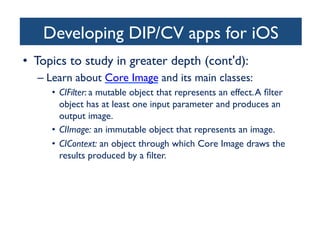 Developing DIP/CV apps for iOS
	

•  Topics to study in greater depth (cont'd):	

–  Learn about Core Image and its main classes:	

•  CIFilter: a mutable object that represents an effect. A ﬁlter
object has at least one input parameter and produces an
output image.	

•  CIImage: an immutable object that represents an image. 	

•  CIContext: an object through which Core Image draws the
results produced by a ﬁlter. 	


	


 