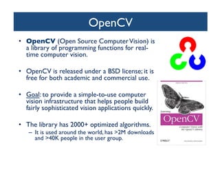 OpenCV	

•  OpenCV (Open Source Computer Vision) is
a library of programming functions for realtime computer vision.	

•  OpenCV is released under a BSD license; it is
free for both academic and commercial use.	

•  Goal: to provide a simple-to-use computer
vision infrastructure that helps people build
fairly sophisticated vision applications quickly.	

•  The library has 2000+ optimized algorithms. 	

–  It is used around the world, has 2M downloads
and 40K people in the user group. 	


 