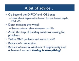 A bit of advice…
	

•  Go beyond the DIP/CV and iOS boxes	

–  Learn about ergonomics, human factors, human psych,
HCI, UX	


•  Don't reinvent the wheel!	

–  Reuse code and ideas whenever possible	


•  Avoid the trap of building solutions looking for
problems	

•  Tackle ONE problem and solve it well!	

•  Beware of competition	

•  Beware of narrow windows of opportunity and
ephemeral success: timing is everything!	


 