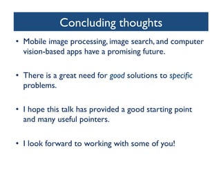 Concluding thoughts
	

•  Mobile image processing, image search, and computer
vision-based apps have a promising future.	

	

•  There is a great need for good solutions to speciﬁc
problems. 	

•  I hope this talk has provided a good starting point
and many useful pointers.	

•  I look forward to working with some of you!	


 