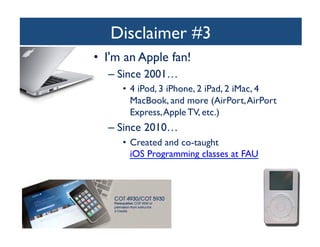 Disclaimer #3
	

•  I'm an Apple fan!	

–  Since 2001…	

•  4 iPod, 3 iPhone, 2 iPad, 2 iMac, 4
MacBook, and more (AirPort, AirPort
Express, Apple TV, etc.)	


–  Since 2010…	

•  Created and co-taught
iOS Programming classes at FAU 	


 