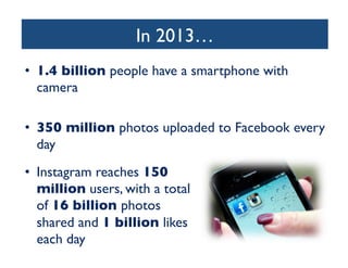 In 2013…
	

•  1.4 billion people have a smartphone with
camera	

•  350 million photos uploaded to Facebook every
day	

•  Instagram reaches 150
million users, with a total
of 16 billion photos
shared and 1 billion likes
each day	


 