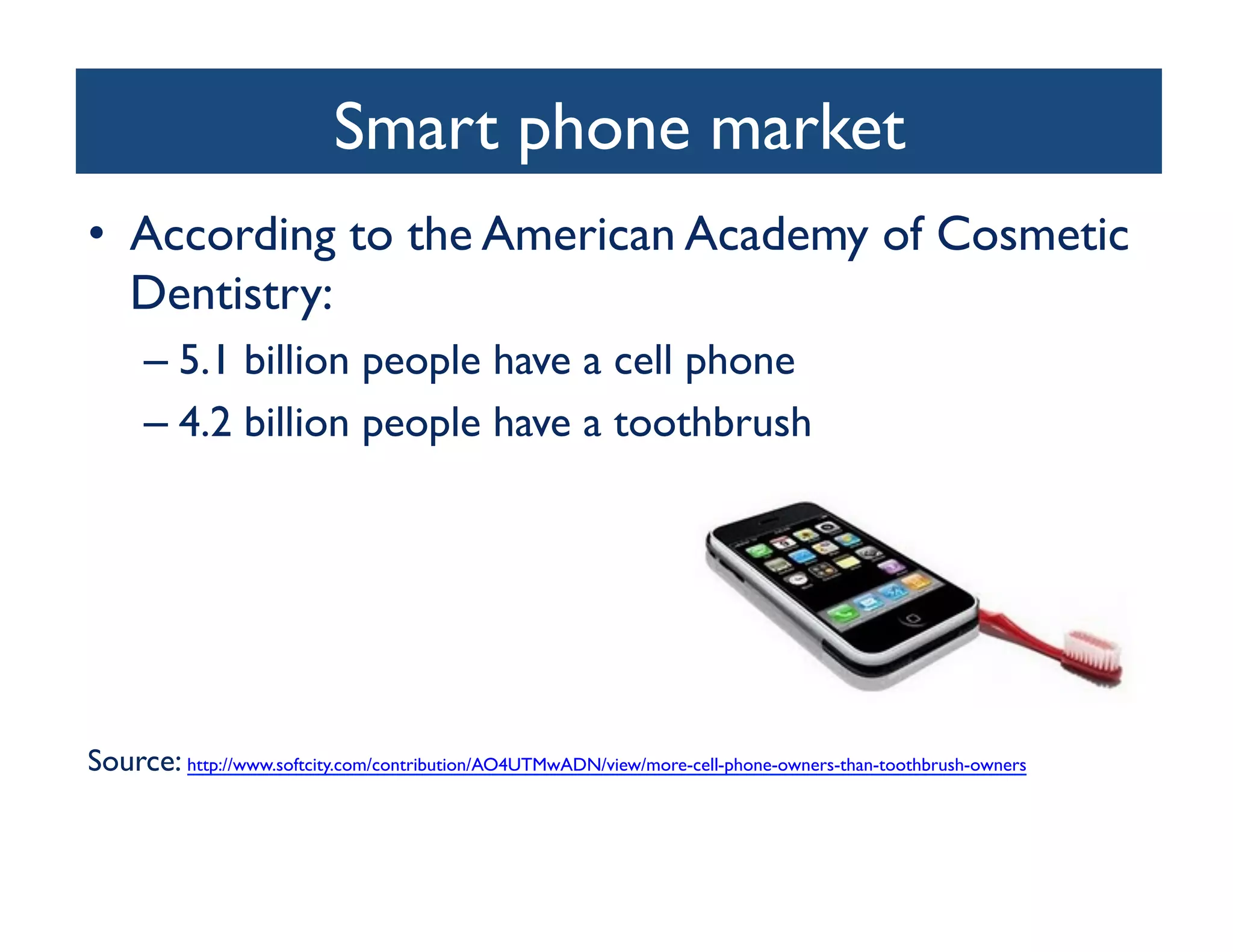 Smart phone market	

•  According to the American Academy of Cosmetic
   Dentistry:	

      –  5.1 billion people have a cell phone 	

      –  4.2 billion people have a toothbrush	





Source: http://www.softcity.com/contribution/AO4UTMwADN/view/more-cell-phone-owners-than-toothbrush-owners 	

 
