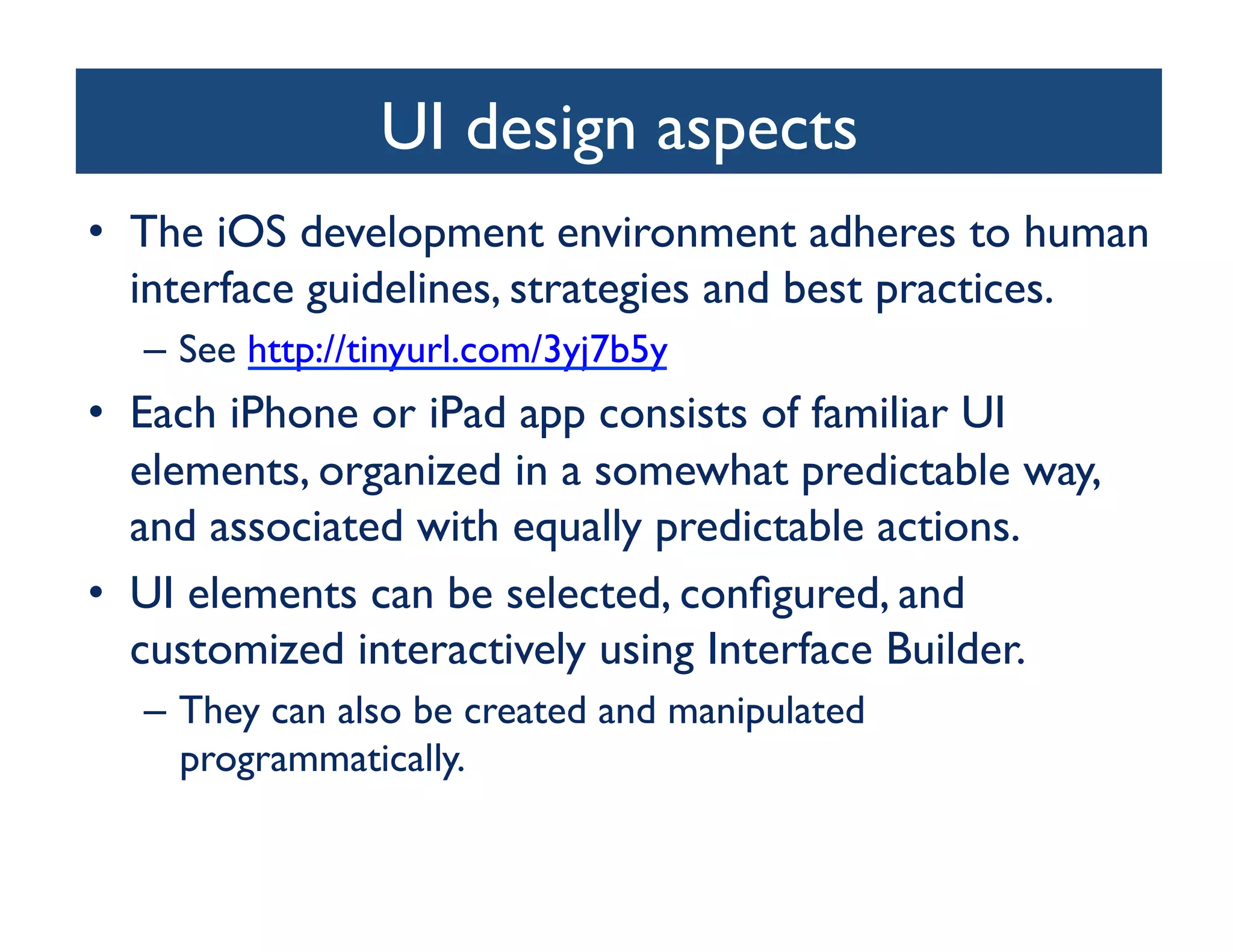 UI design aspects
                                   	

•  The iOS development environment adheres to human
   interface guidelines, strategies and best practices.	

   –  See http://tinyurl.com/3yj7b5y 	

•  Each iPhone or iPad app consists of familiar UI
   elements, organized in a somewhat predictable way,
   and associated with equally predictable actions. 	

•  UI elements can be selected, conﬁgured, and
   customized interactively using Interface Builder. 	

   –  They can also be created and manipulated
      programmatically.	

 