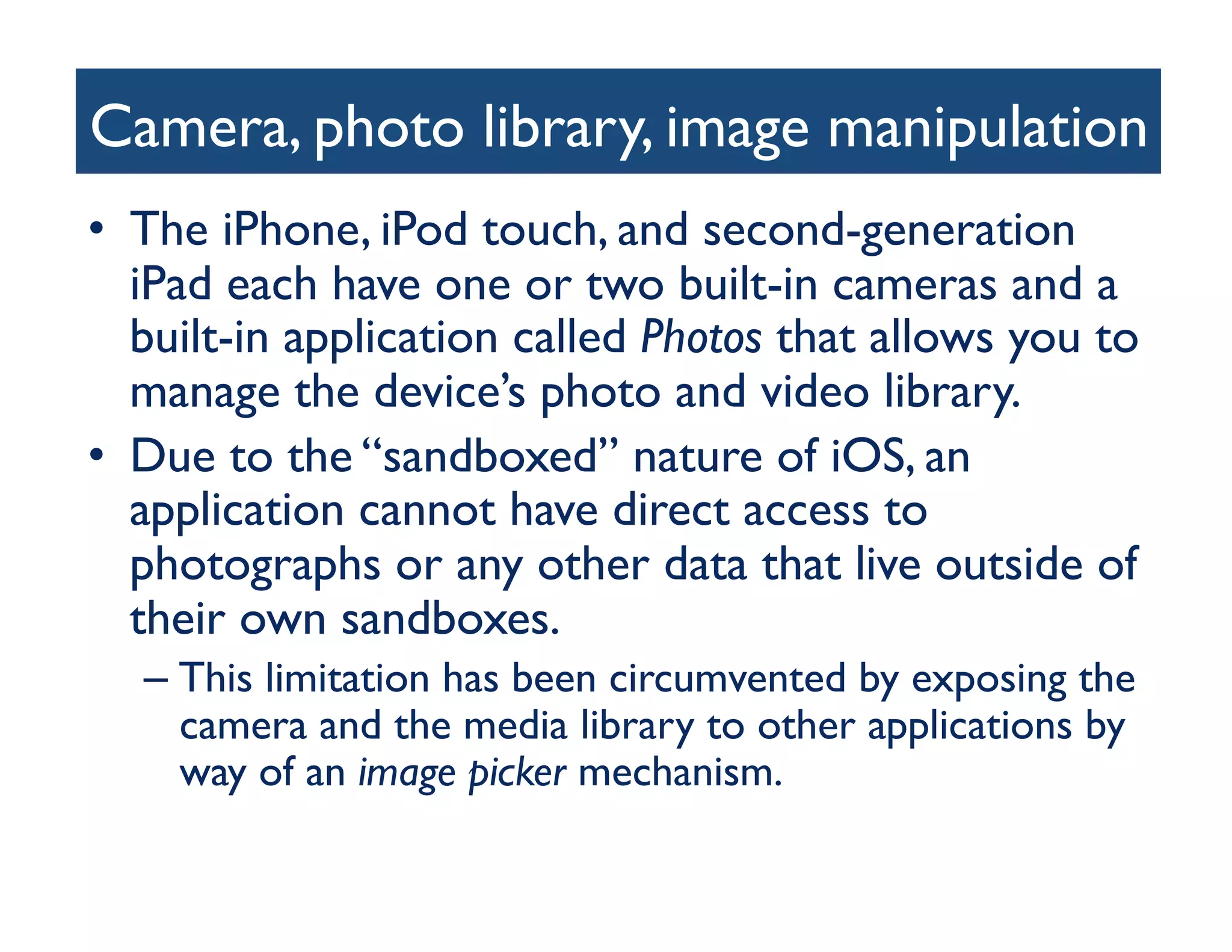 Camera, photo library, image manipulation
                                        	

•  The iPhone, iPod touch, and second-generation
   iPad each have one or two built-in cameras and a
   built-in application called Photos that allows you to
   manage the device’s photo and video library. 	

•  Due to the “sandboxed” nature of iOS, an
   application cannot have direct access to
   photographs or any other data that live outside of
   their own sandboxes. 	

  –  This limitation has been circumvented by exposing the
     camera and the media library to other applications by
     way of an image picker mechanism.	

 
