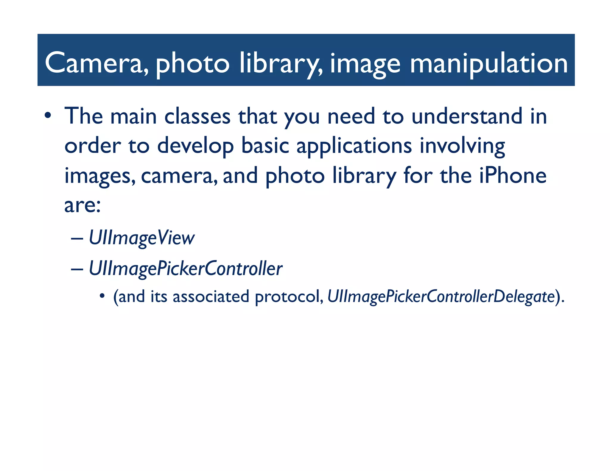 Camera, photo library, image manipulation
                                        	

•  The main classes that you need to understand in
   order to develop basic applications involving
   images, camera, and photo library for the iPhone
   are: 	

  –  UIImageView 	

  –  UIImagePickerController 	

     •  (and its associated protocol, UIImagePickerControllerDelegate).	

 
