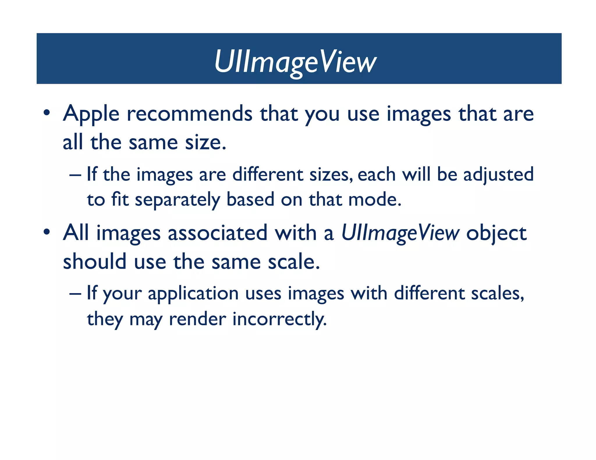 UIImageView	

•  Apple recommends that you use images that are
   all the same size.	

  –  If the images are different sizes, each will be adjusted
     to ﬁt separately based on that mode. 	

•  All images associated with a UIImageView object
   should use the same scale. 	

  –  If your application uses images with different scales,
     they may render incorrectly.	

 
