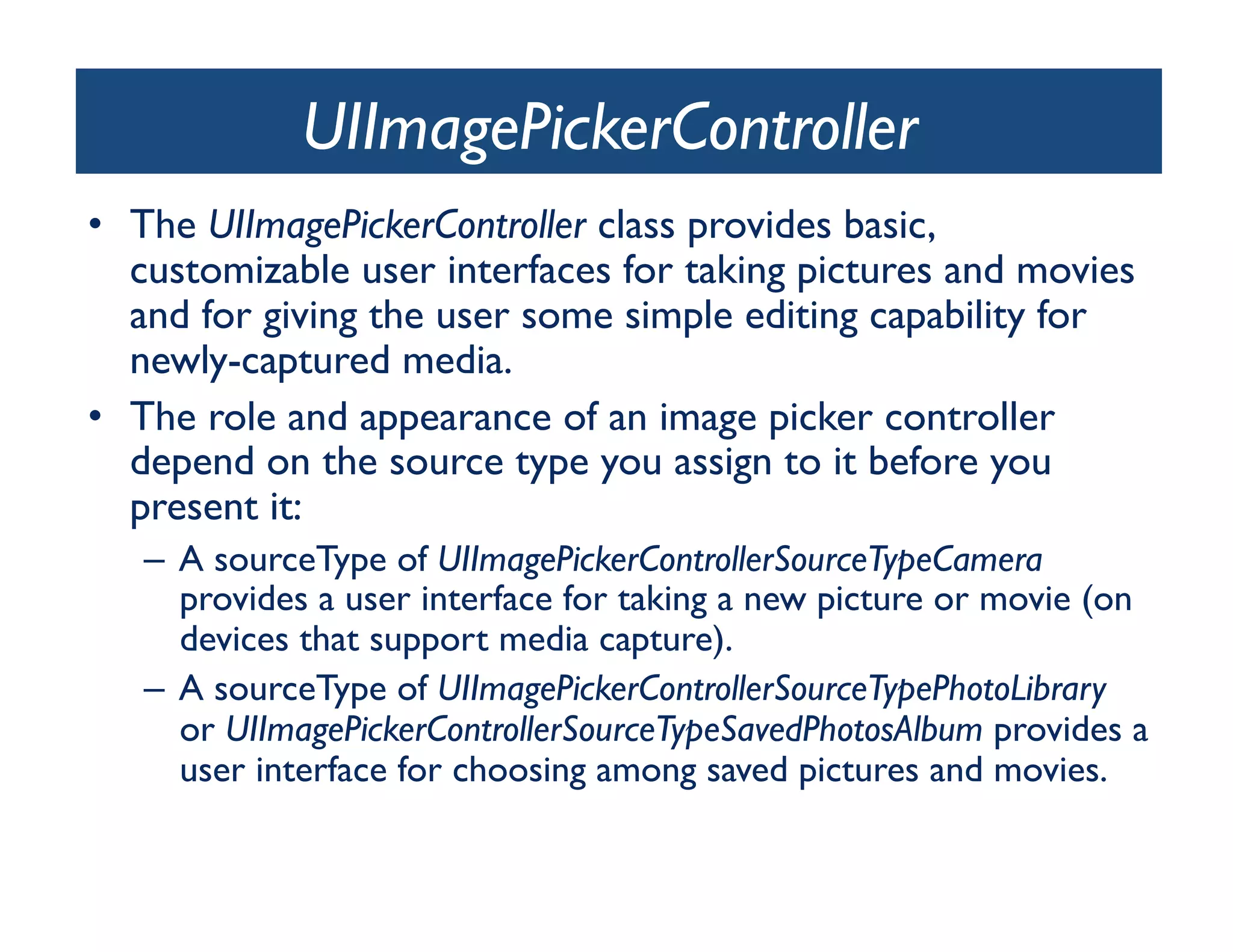 UIImagePickerController	

•  The UIImagePickerController class provides basic,
   customizable user interfaces for taking pictures and movies
   and for giving the user some simple editing capability for
   newly-captured media. 	

•  The role and appearance of an image picker controller
   depend on the source type you assign to it before you
   present it:	

   –  A sourceType of UIImagePickerControllerSourceTypeCamera
      provides a user interface for taking a new picture or movie (on
      devices that support media capture).	

   –  A sourceType of UIImagePickerControllerSourceTypePhotoLibrary
      or UIImagePickerControllerSourceTypeSavedPhotosAlbum provides a
      user interface for choosing among saved pictures and movies.	

 