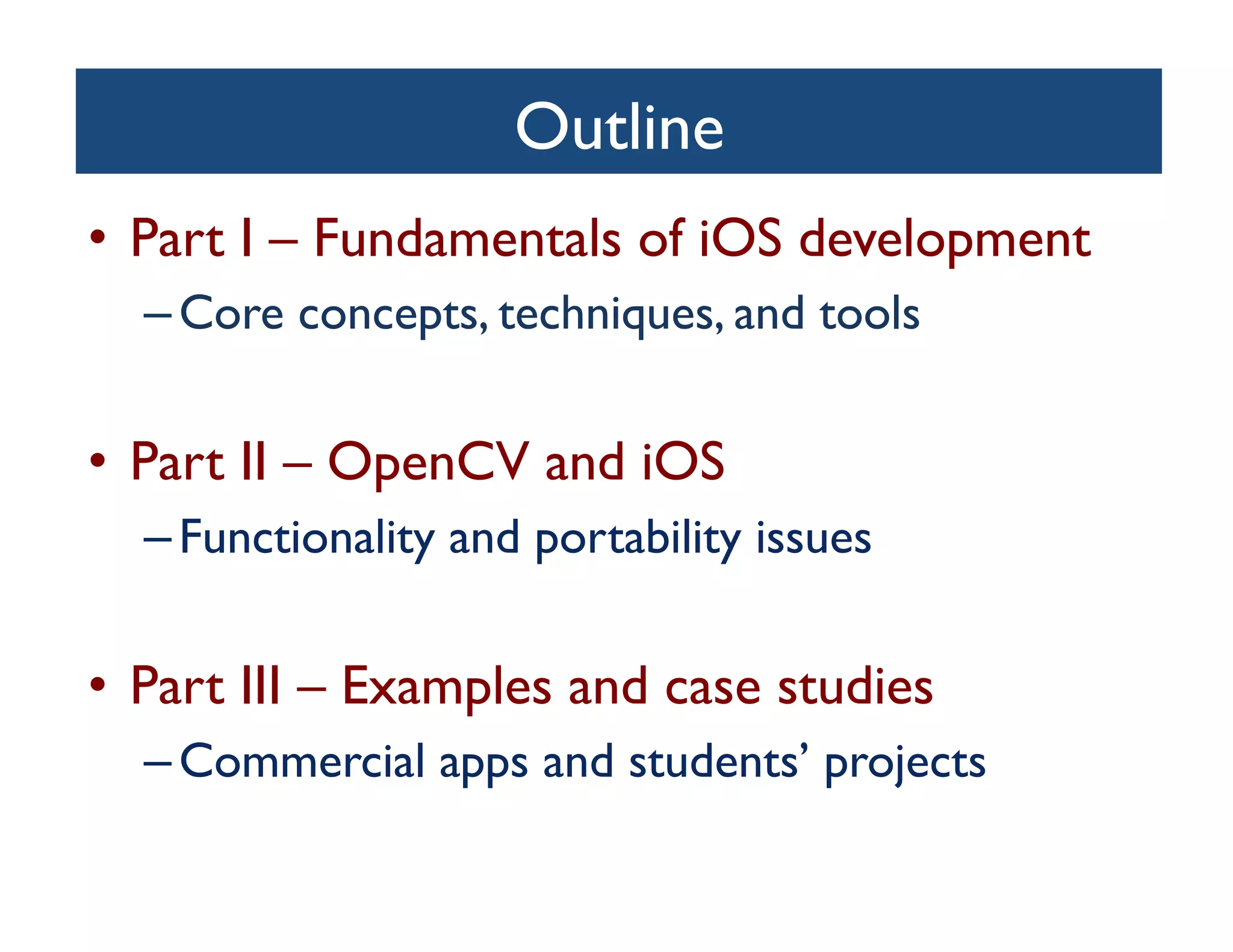 Outline
                            	

•  Part I – Fundamentals of iOS development	

  – Core concepts, techniques, and tools	



•  Part II – OpenCV and iOS	

  – Functionality and portability issues	



•  Part III – Examples and case studies 	

  – Commercial apps and students’ projects	

 