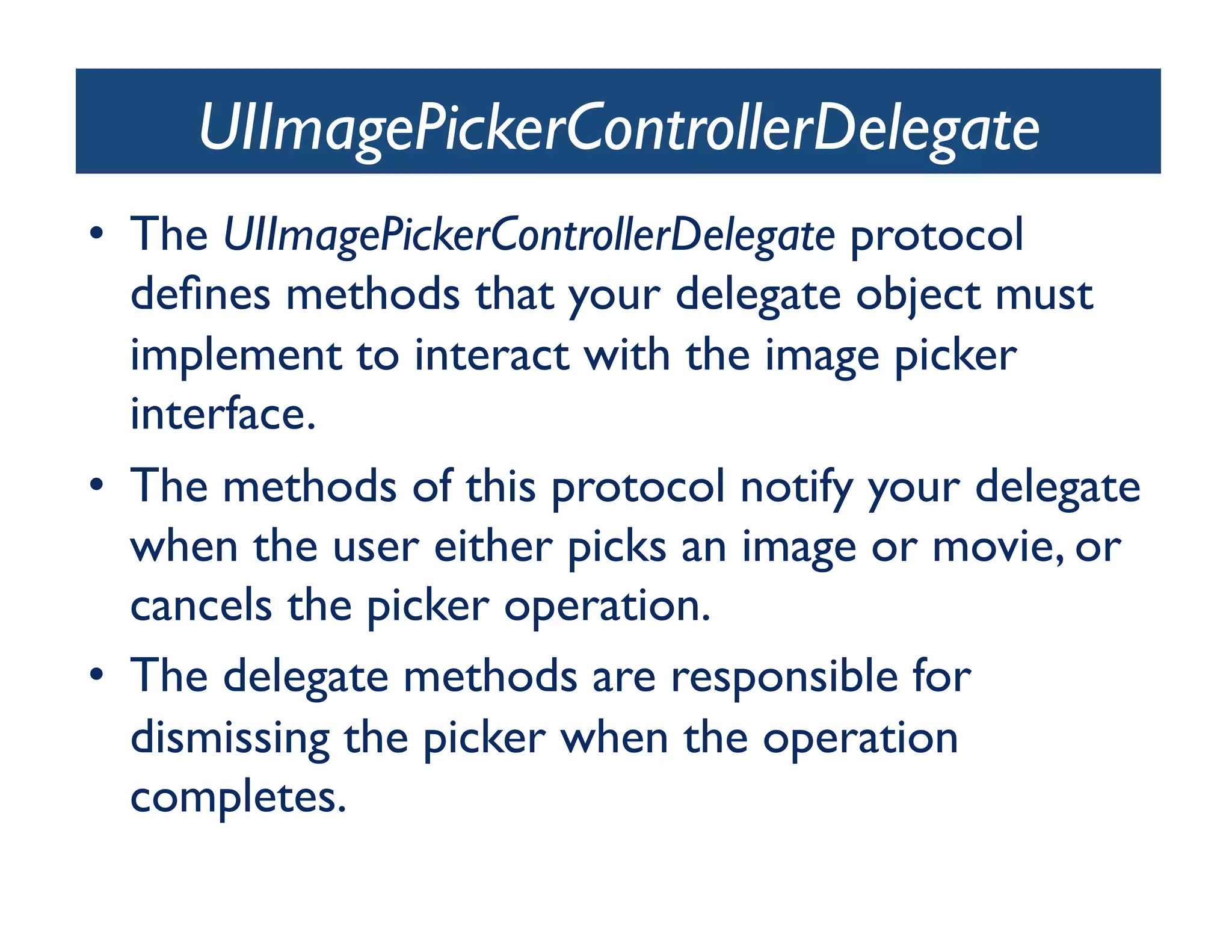 UIImagePickerControllerDelegate
•  The UIImagePickerControllerDelegate protocol
   deﬁnes methods that your delegate object must
   implement to interact with the image picker
   interface. 	

•  The methods of this protocol notify your delegate
   when the user either picks an image or movie, or
   cancels the picker operation. 	

•  The delegate methods are responsible for
   dismissing the picker when the operation
   completes. 	

 