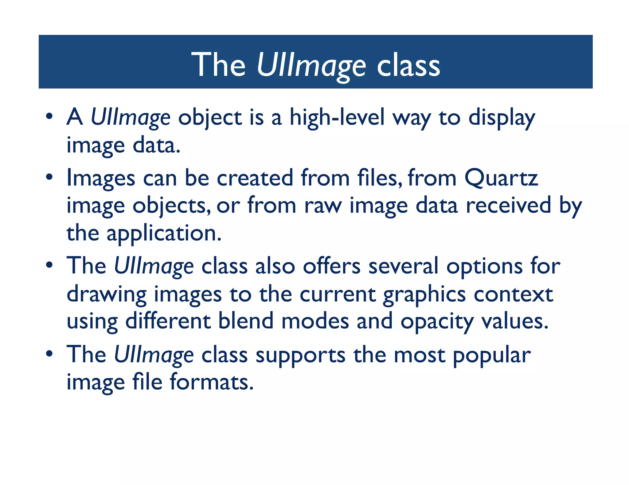 The UIImage class
                              	

•  A UIImage object is a high-level way to display
   image data. 	

•  Images can be created from ﬁles, from Quartz
   image objects, or from raw image data received by
   the application. 	

•  The UIImage class also offers several options for
   drawing images to the current graphics context
   using different blend modes and opacity values.	

•  The UIImage class supports the most popular
   image ﬁle formats.	

 