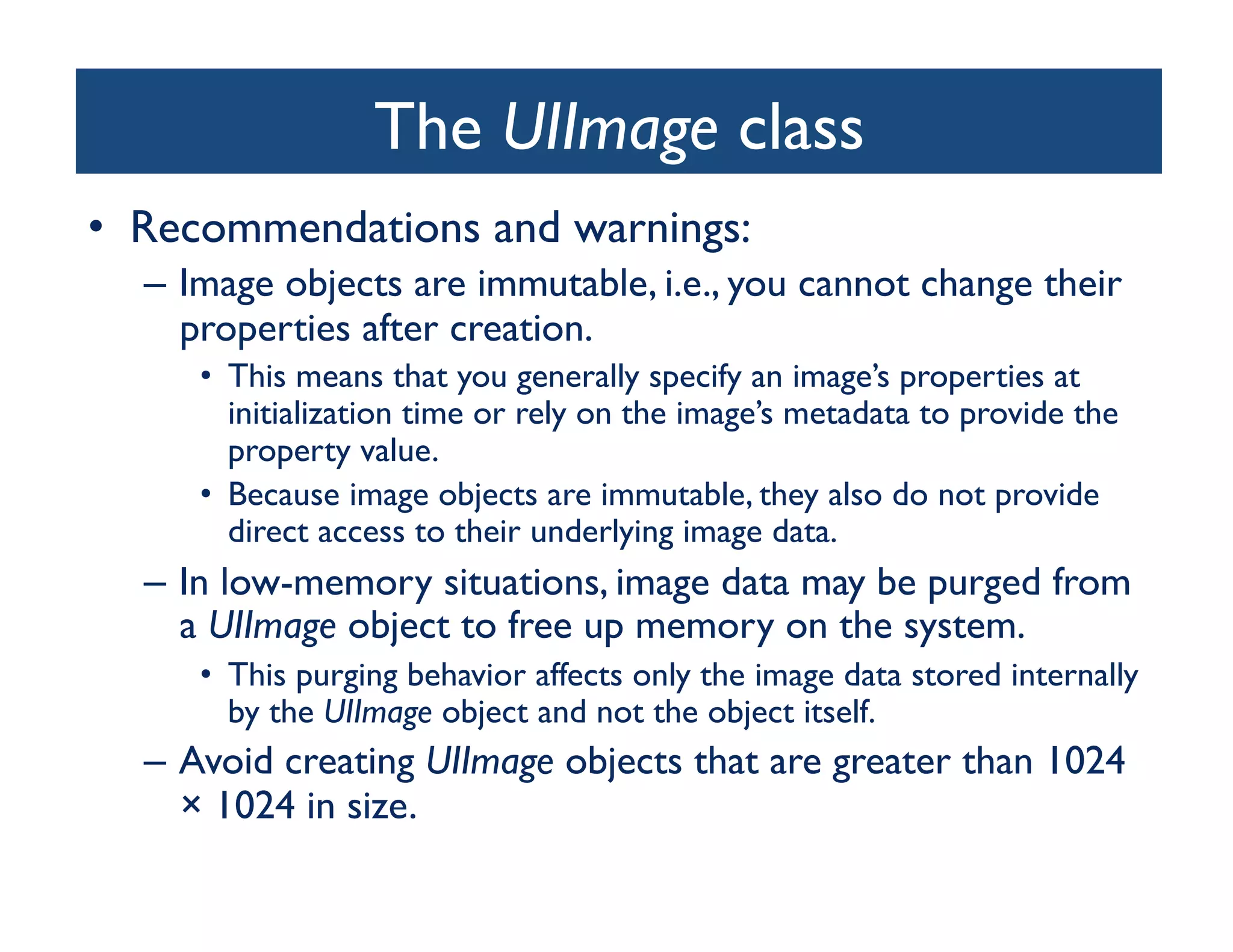 The UIImage class
                                  	

•  Recommendations and warnings:	

  –  Image objects are immutable, i.e., you cannot change their
     properties after creation. 	

     •  This means that you generally specify an image’s properties at
        initialization time or rely on the image’s metadata to provide the
        property value. 	

     •  Because image objects are immutable, they also do not provide
        direct access to their underlying image data. 	

  –  In low-memory situations, image data may be purged from
     a UIImage object to free up memory on the system. 	

     •  This purging behavior affects only the image data stored internally
        by the UIImage object and not the object itself. 	

  –  Avoid creating UIImage objects that are greater than 1024
     × 1024 in size. 	

 