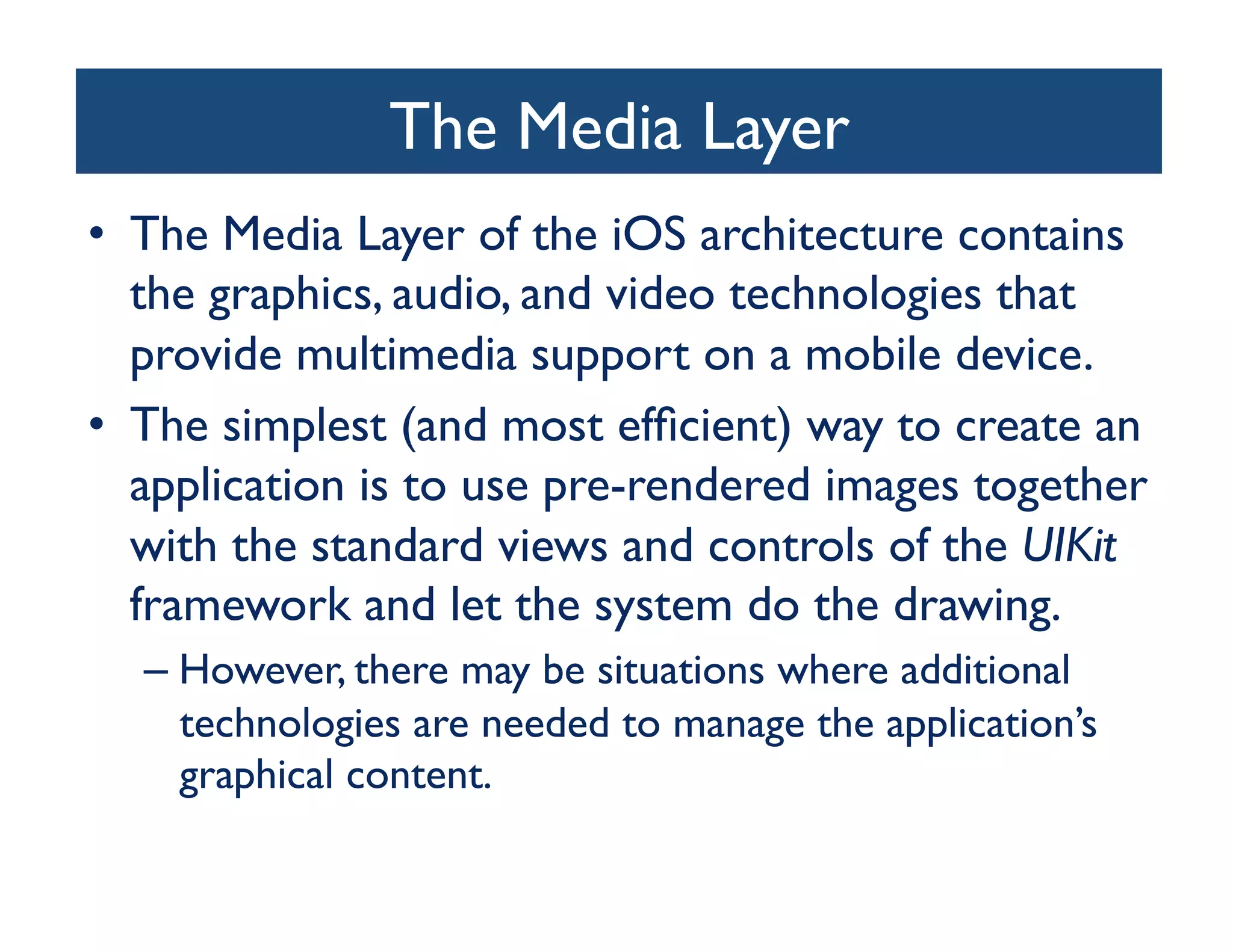 The Media Layer
                             	

•  The Media Layer of the iOS architecture contains
   the graphics, audio, and video technologies that
   provide multimedia support on a mobile device. 	

•  The simplest (and most efﬁcient) way to create an
   application is to use pre-rendered images together
   with the standard views and controls of the UIKit
   framework and let the system do the drawing. 	

  –  However, there may be situations where additional
     technologies are needed to manage the application’s
     graphical content.	

 