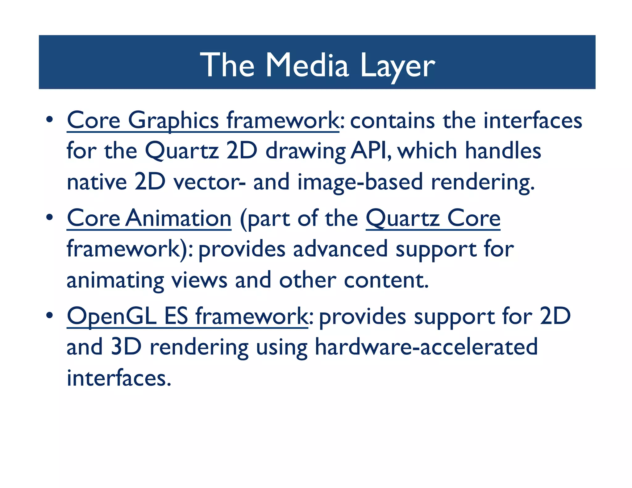 The Media Layer
                            	

•  Core Graphics framework: contains the interfaces
   for the Quartz 2D drawing API, which handles
   native 2D vector- and image-based rendering.	

•  Core Animation (part of the Quartz Core
   framework): provides advanced support for
   animating views and other content.	

•  OpenGL ES framework: provides support for 2D
   and 3D rendering using hardware-accelerated
   interfaces.	

 