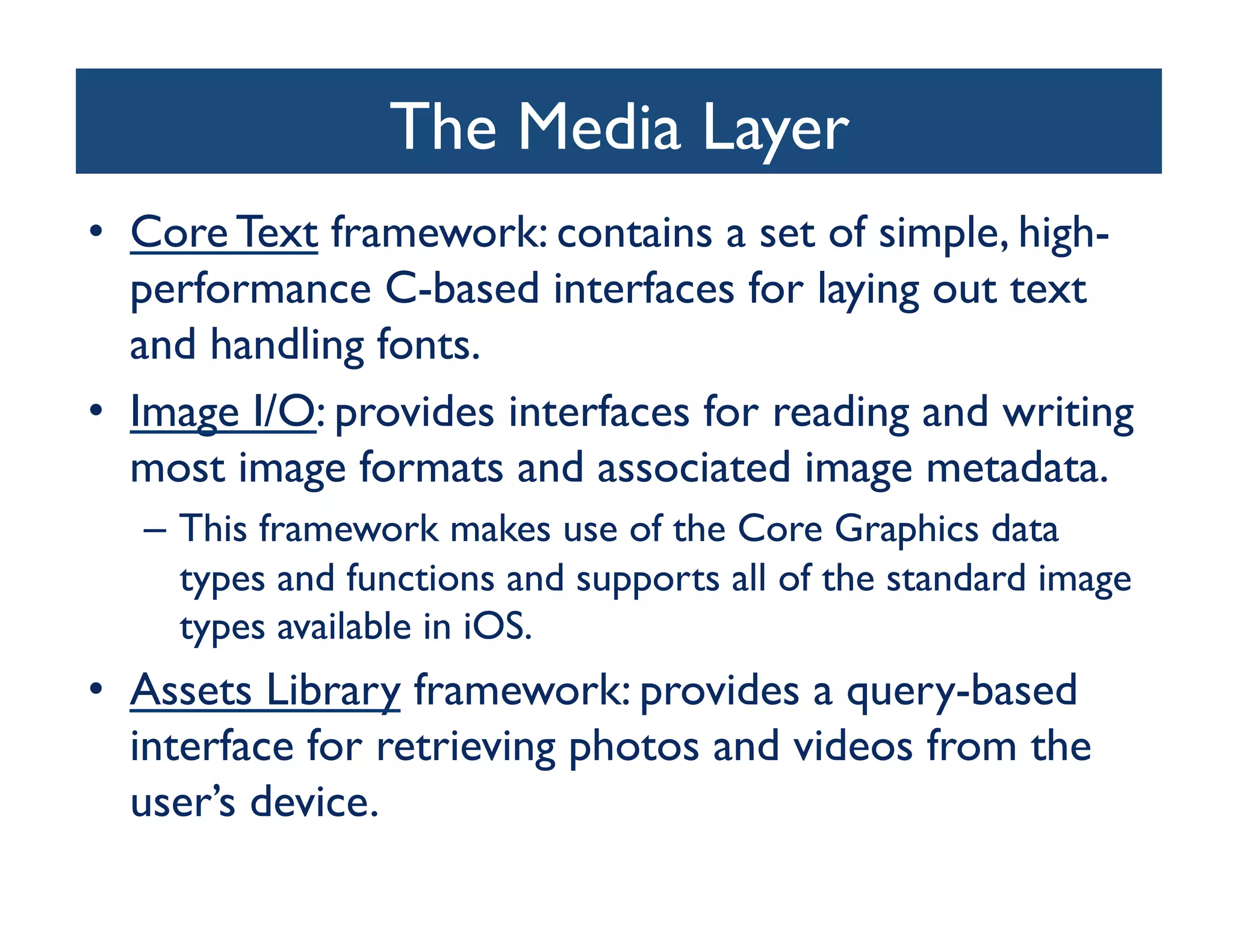 The Media Layer
                                	

•  Core Text framework: contains a set of simple, high-
   performance C-based interfaces for laying out text
   and handling fonts.	

•  Image I/O: provides interfaces for reading and writing
   most image formats and associated image metadata. 	

   –  This framework makes use of the Core Graphics data
      types and functions and supports all of the standard image
      types available in iOS.	

•  Assets Library framework: provides a query-based
   interface for retrieving photos and videos from the
   user’s device. 	

 
