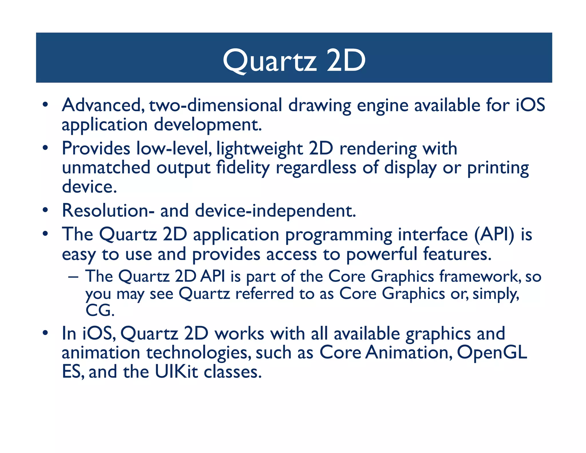Quartz 2D	

•  Advanced, two-dimensional drawing engine available for iOS
   application development. 	

•  Provides low-level, lightweight 2D rendering with
   unmatched output ﬁdelity regardless of display or printing
   device. 	

•  Resolution- and device-independent. 	

•  The Quartz 2D application programming interface (API) is
   easy to use and provides access to powerful features. 	

   –  The Quartz 2D API is part of the Core Graphics framework, so
      you may see Quartz referred to as Core Graphics or, simply,
      CG. 	

•  In iOS, Quartz 2D works with all available graphics and
   animation technologies, such as Core Animation, OpenGL
   ES, and the UIKit classes.	

 