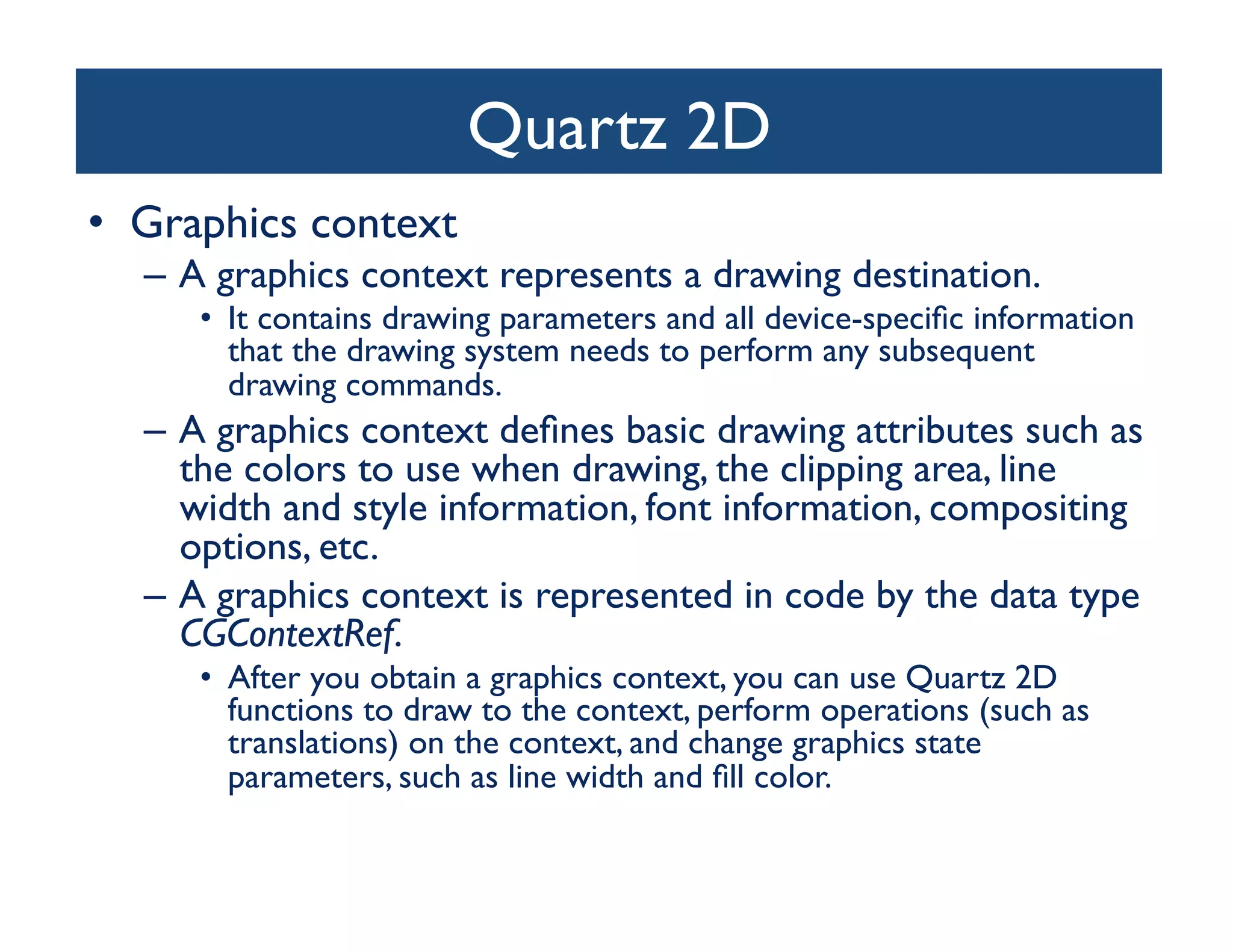 Quartz 2D	

•  Graphics context	

   –  A graphics context represents a drawing destination. 	

      •  It contains drawing parameters and all device-speciﬁc information
         that the drawing system needs to perform any subsequent
         drawing commands. 	

   –  A graphics context deﬁnes basic drawing attributes such as
      the colors to use when drawing, the clipping area, line
      width and style information, font information, compositing
      options, etc.	

   –  A graphics context is represented in code by the data type
      CGContextRef.	

      •  After you obtain a graphics context, you can use Quartz 2D
         functions to draw to the context, perform operations (such as
         translations) on the context, and change graphics state
         parameters, such as line width and ﬁll color.	

 