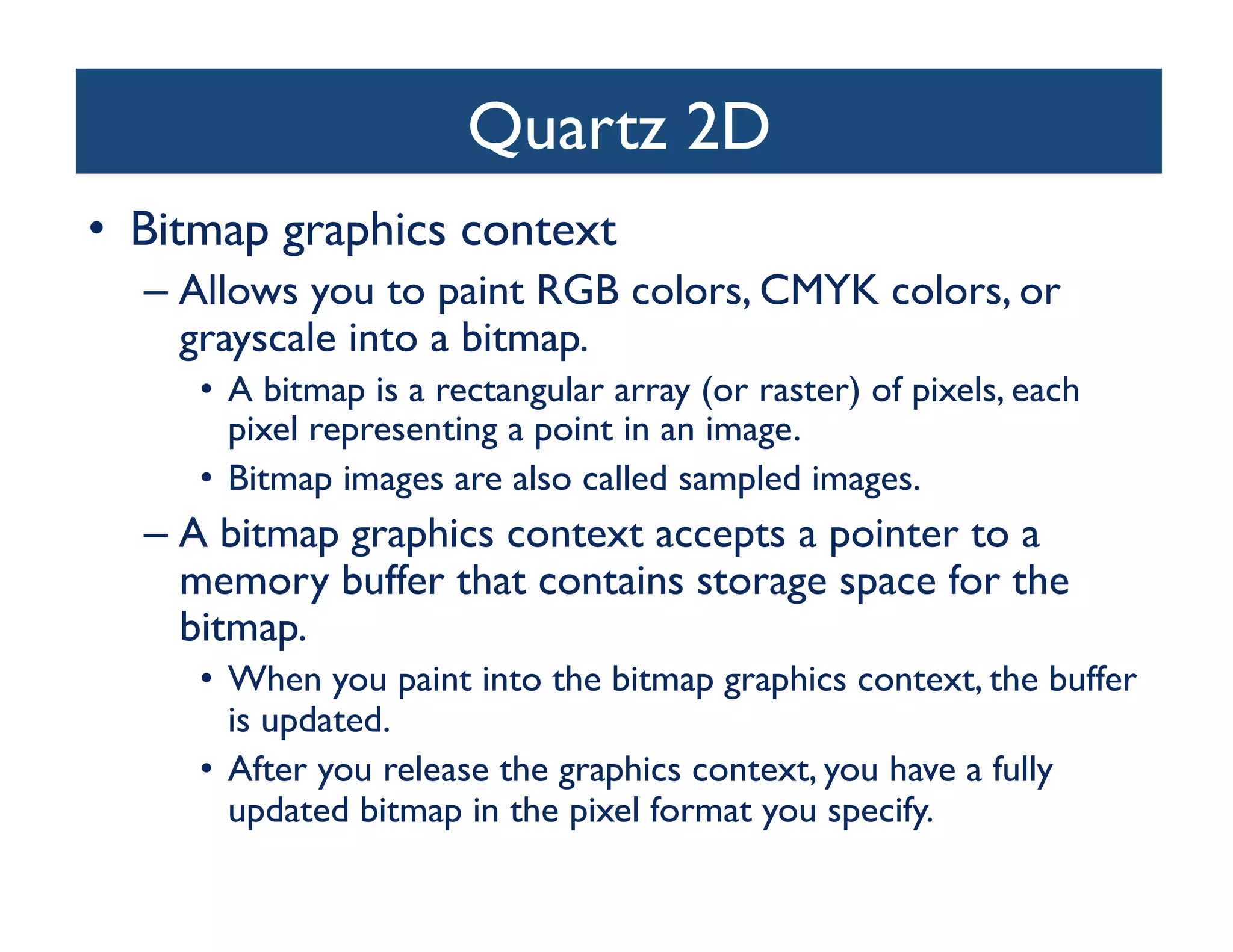 Quartz 2D	

•  Bitmap graphics context	

  –  Allows you to paint RGB colors, CMYK colors, or
     grayscale into a bitmap. 	

     •  A bitmap is a rectangular array (or raster) of pixels, each
        pixel representing a point in an image. 	

     •  Bitmap images are also called sampled images. 	

  –  A bitmap graphics context accepts a pointer to a
     memory buffer that contains storage space for the
     bitmap. 	

     •  When you paint into the bitmap graphics context, the buffer
        is updated. 	

     •  After you release the graphics context, you have a fully
        updated bitmap in the pixel format you specify.	

 