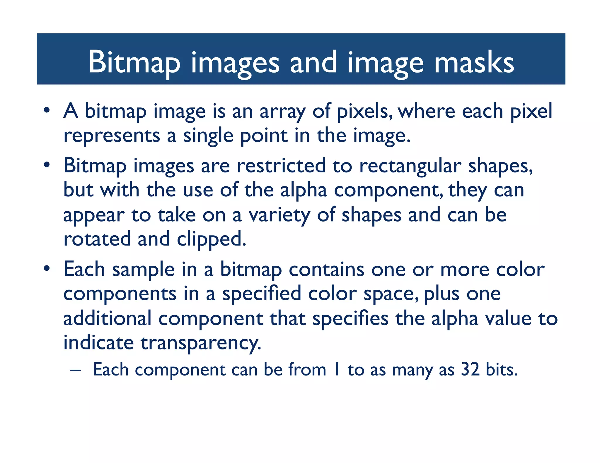 Bitmap images and image masks
                                 	

•  A bitmap image is an array of pixels, where each pixel
   represents a single point in the image. 	

•  Bitmap images are restricted to rectangular shapes,
   but with the use of the alpha component, they can
   appear to take on a variety of shapes and can be
   rotated and clipped. 	

•  Each sample in a bitmap contains one or more color
   components in a speciﬁed color space, plus one
   additional component that speciﬁes the alpha value to
   indicate transparency.	

   –  Each component can be from 1 to as many as 32 bits.	

 