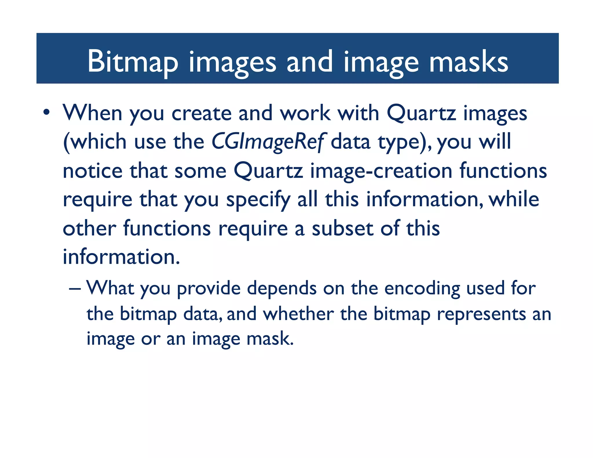 Bitmap images and image masks
                                	

•  When you create and work with Quartz images
   (which use the CGImageRef data type), you will
   notice that some Quartz image-creation functions
   require that you specify all this information, while
   other functions require a subset of this
   information. 	

  –  What you provide depends on the encoding used for
     the bitmap data, and whether the bitmap represents an
     image or an image mask.	

 