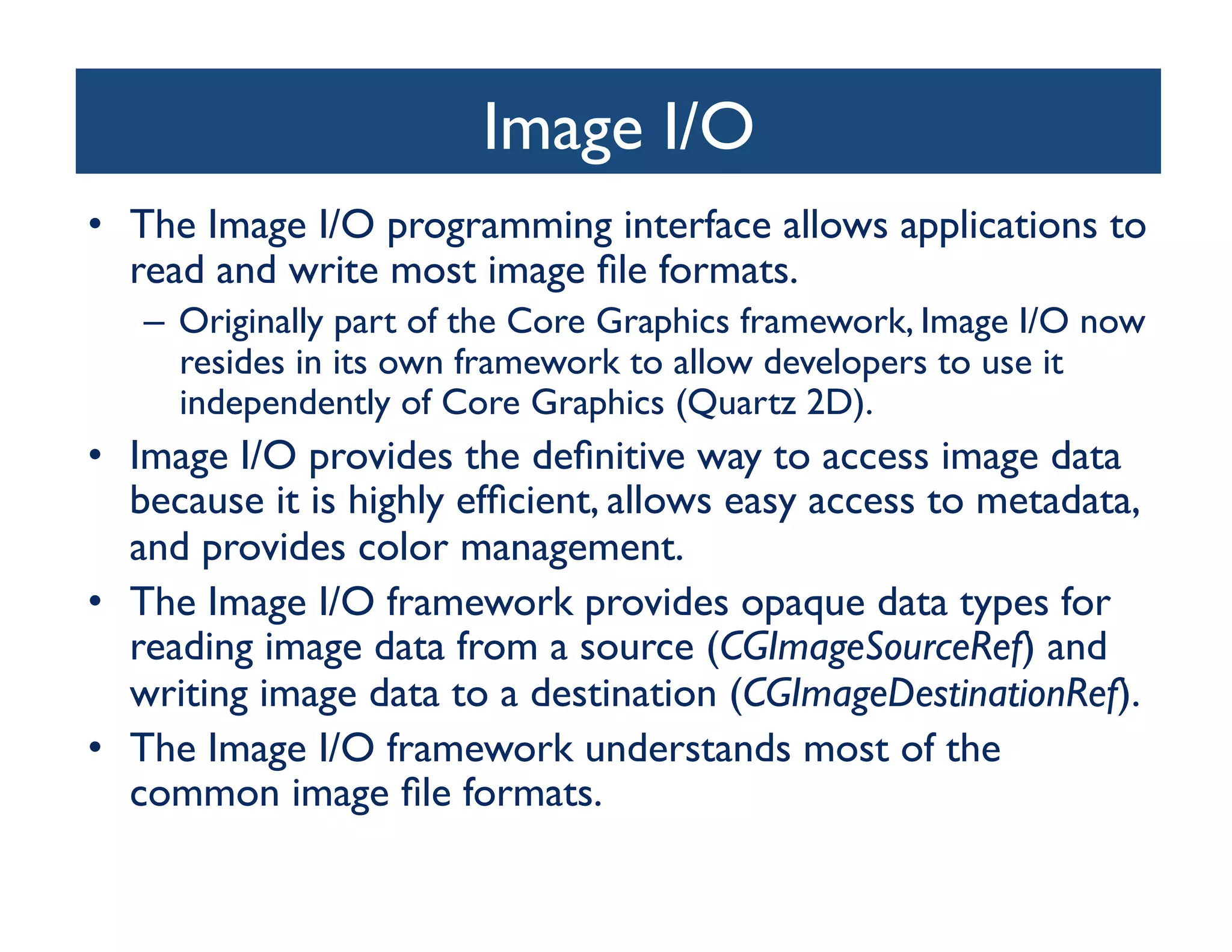 Image I/O	

•  The Image I/O programming interface allows applications to
   read and write most image ﬁle formats. 	

   –  Originally part of the Core Graphics framework, Image I/O now
      resides in its own framework to allow developers to use it
      independently of Core Graphics (Quartz 2D). 	

•  Image I/O provides the deﬁnitive way to access image data
   because it is highly efﬁcient, allows easy access to metadata,
   and provides color management.	

•  The Image I/O framework provides opaque data types for
   reading image data from a source (CGImageSourceRef) and
   writing image data to a destination (CGImageDestinationRef).	

•  The Image I/O framework understands most of the
   common image ﬁle formats.	

 