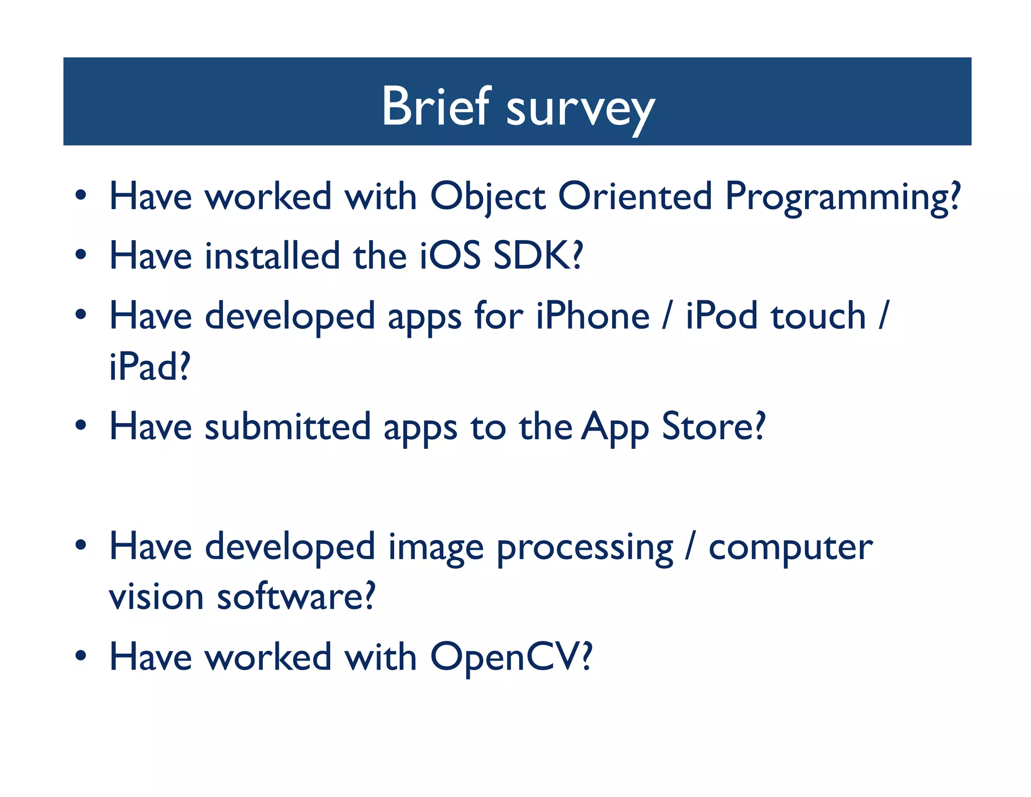 Brief survey	

•  Have worked with Object Oriented Programming?	

•  Have installed the iOS SDK?	

•  Have developed apps for iPhone / iPod touch /
   iPad?	

•  Have submitted apps to the App Store?	


•  Have developed image processing / computer
   vision software? 	

•  Have worked with OpenCV?	

 