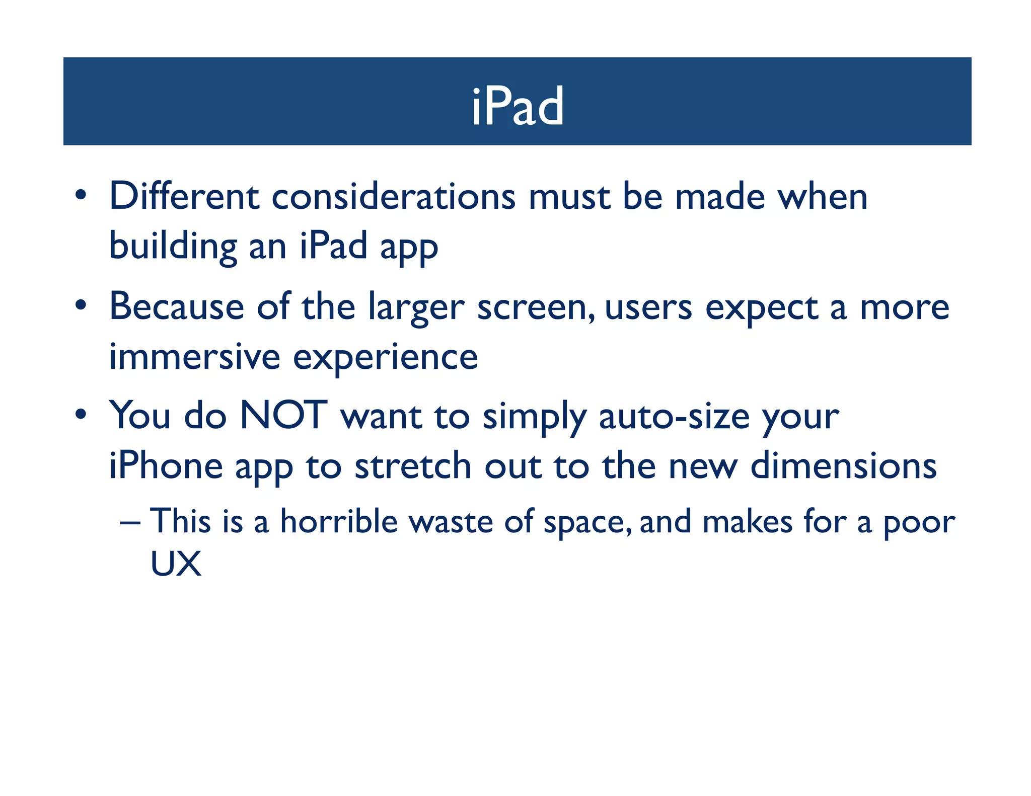 iPad
                             	

•  Different considerations must be made when
   building an iPad app	

•  Because of the larger screen, users expect a more
   immersive experience	

•  You do NOT want to simply auto-size your
   iPhone app to stretch out to the new dimensions	

  –  This is a horrible waste of space, and makes for a poor
     UX	

 