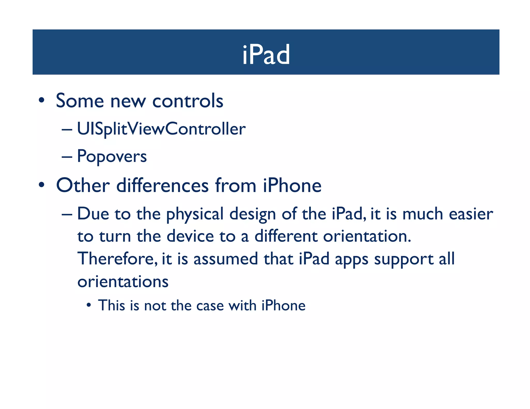 iPad
                                  	

•  Some new controls	

  –  UISplitViewController	

  –  Popovers	

•  Other differences from iPhone	

  –  Due to the physical design of the iPad, it is much easier
     to turn the device to a different orientation.
     Therefore, it is assumed that iPad apps support all
     orientations	

     •  This is not the case with iPhone	

 