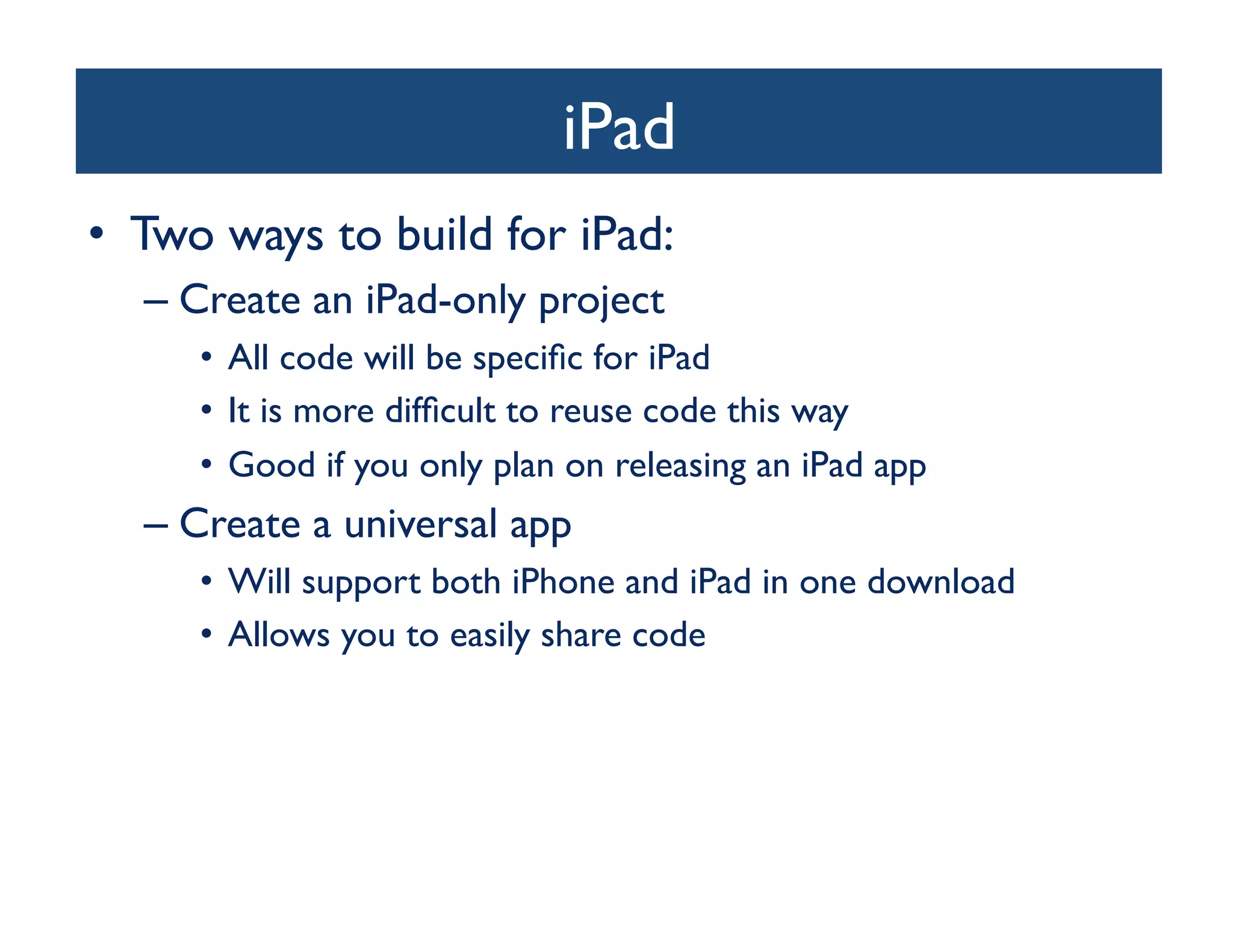 iPad
                                  	

•  Two ways to build for iPad:	

   –  Create an iPad-only project	

      •  All code will be speciﬁc for iPad	

      •  It is more difﬁcult to reuse code this way	

      •  Good if you only plan on releasing an iPad app	

   –  Create a universal app	

      •  Will support both iPhone and iPad in one download	

      •  Allows you to easily share code	

 