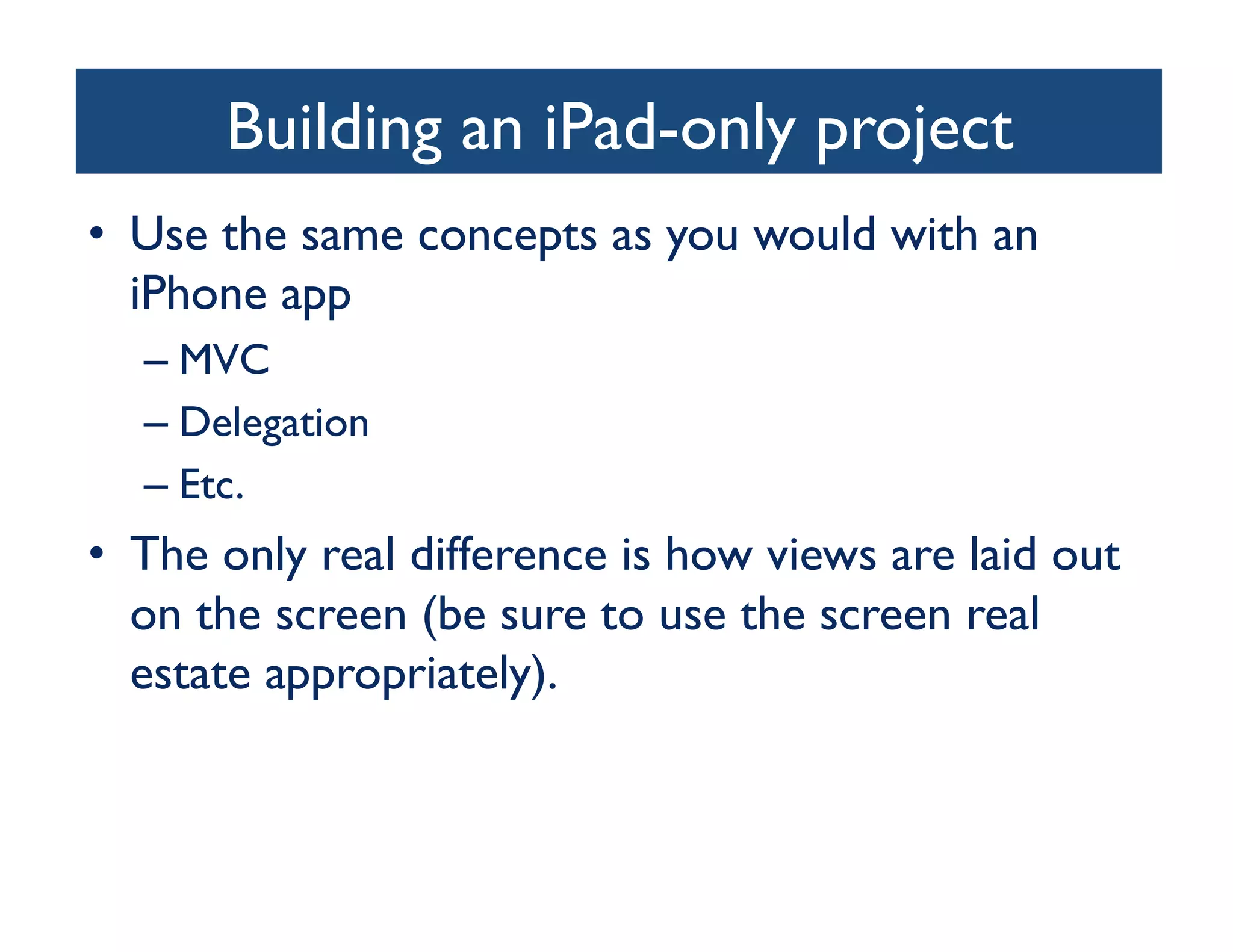 Building an iPad-only project
                                   	

•  Use the same concepts as you would with an
   iPhone app	

  –  MVC	

  –  Delegation	

  –  Etc.	

•  The only real difference is how views are laid out
   on the screen (be sure to use the screen real
   estate appropriately).	

 