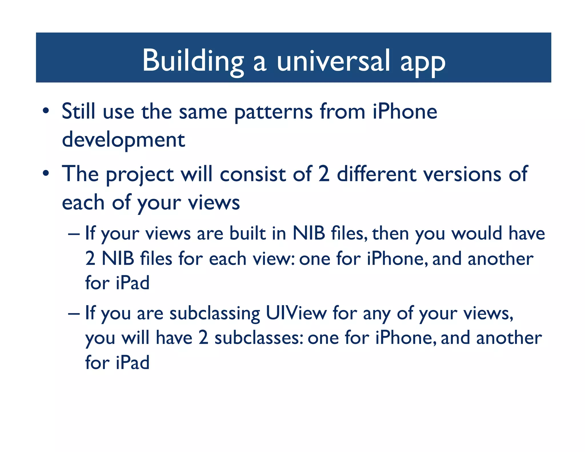 Building a universal app
                                  	

•  Still use the same patterns from iPhone
   development	

•  The project will consist of 2 different versions of
   each of your views	

  –  If your views are built in NIB ﬁles, then you would have
     2 NIB ﬁles for each view: one for iPhone, and another
     for iPad	

  –  If you are subclassing UIView for any of your views,
     you will have 2 subclasses: one for iPhone, and another
     for iPad	

 