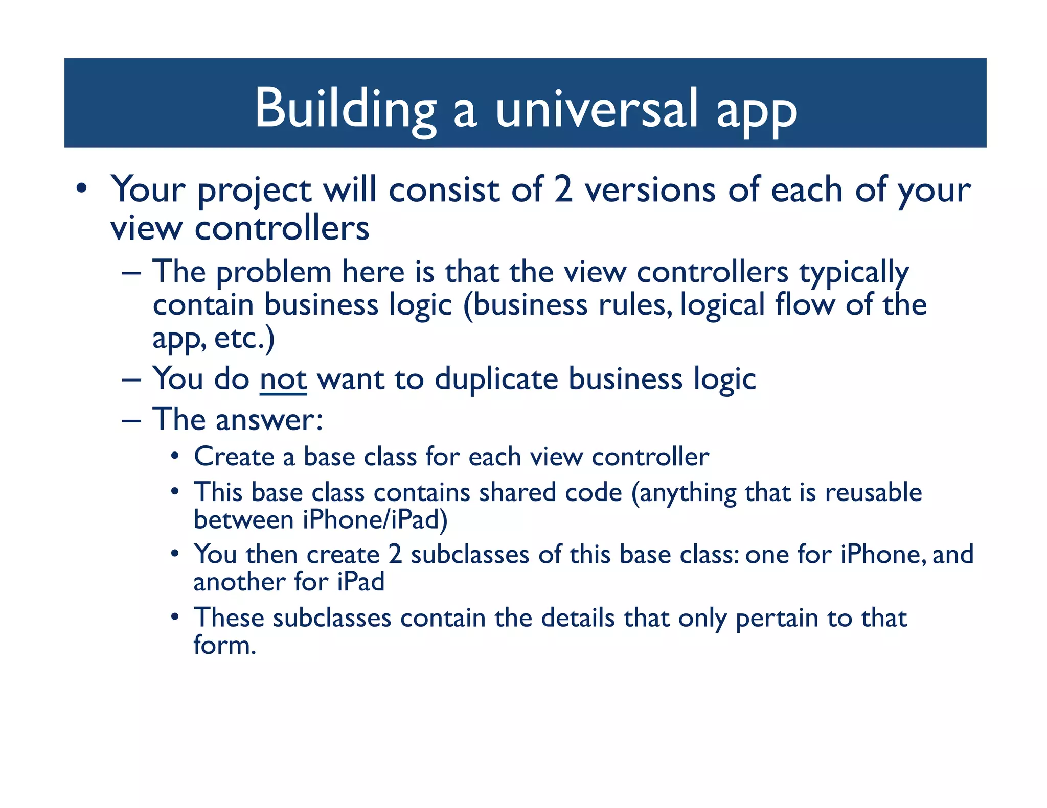 Building a universal app
                                    	

•  Your project will consist of 2 versions of each of your
   view controllers	

   –  The problem here is that the view controllers typically
      contain business logic (business rules, logical ﬂow of the
      app, etc.)	

   –  You do not want to duplicate business logic	

   –  The answer:	

      •  Create a base class for each view controller	

      •  This base class contains shared code (anything that is reusable
         between iPhone/iPad)	

      •  You then create 2 subclasses of this base class: one for iPhone, and
         another for iPad	

      •  These subclasses contain the details that only pertain to that
         form.	

 