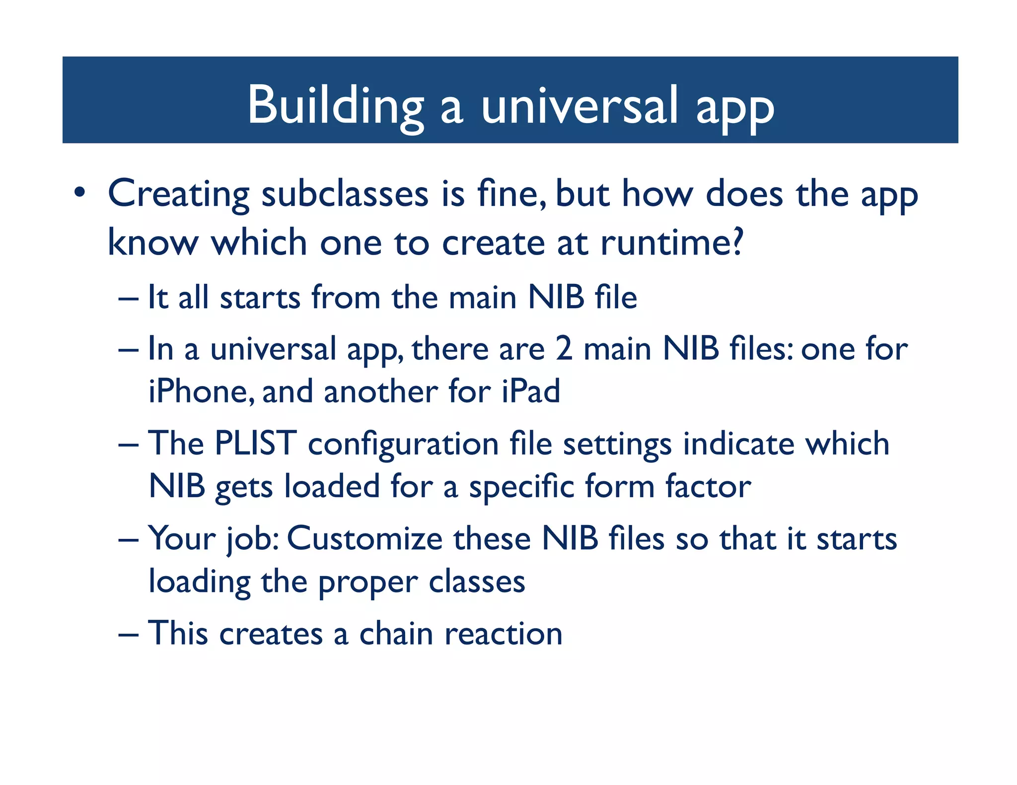 Building a universal app
                                  	

•  Creating subclasses is ﬁne, but how does the app
   know which one to create at runtime?	

  –  It all starts from the main NIB ﬁle	

  –  In a universal app, there are 2 main NIB ﬁles: one for
     iPhone, and another for iPad	

  –  The PLIST conﬁguration ﬁle settings indicate which
     NIB gets loaded for a speciﬁc form factor	

  –  Your job: Customize these NIB ﬁles so that it starts
     loading the proper classes	

  –  This creates a chain reaction	

 