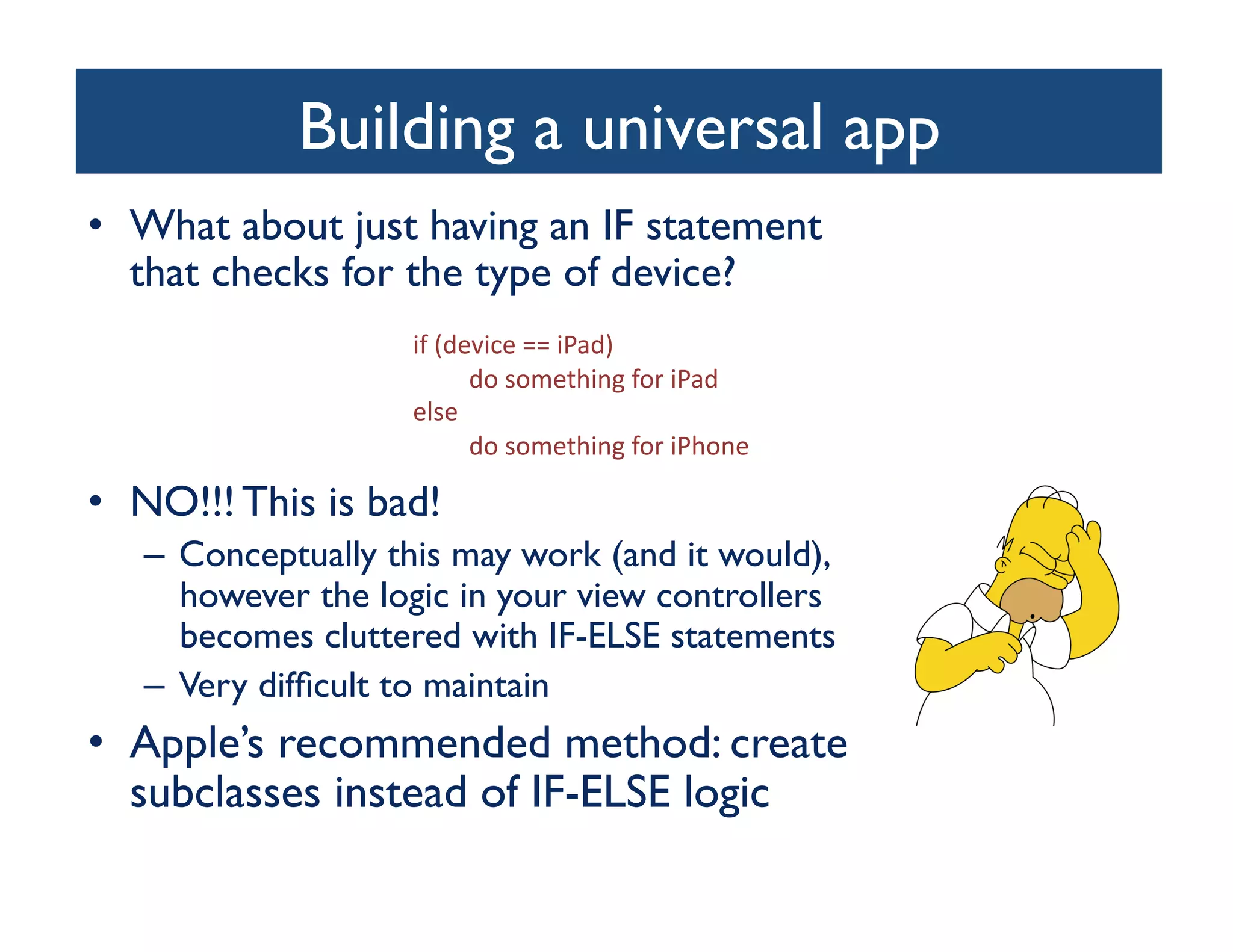 Building a universal app
                                    	

•  What about just having an IF statement
   that checks for the type of device?	

                     if	
  (device	
  ==	
  iPad)	
  
                             	
  do	
  something	
  for	
  iPad	
  
                     else	
  
                             	
  do	
  something	
  for	
  iPhone	
  

•  NO!!! This is bad!	

   –  Conceptually this may work (and it would),
      however the logic in your view controllers
      becomes cluttered with IF-ELSE statements	

   –  Very difﬁcult to maintain	

•  Apple’s recommended method: create
   subclasses instead of IF-ELSE logic	

 