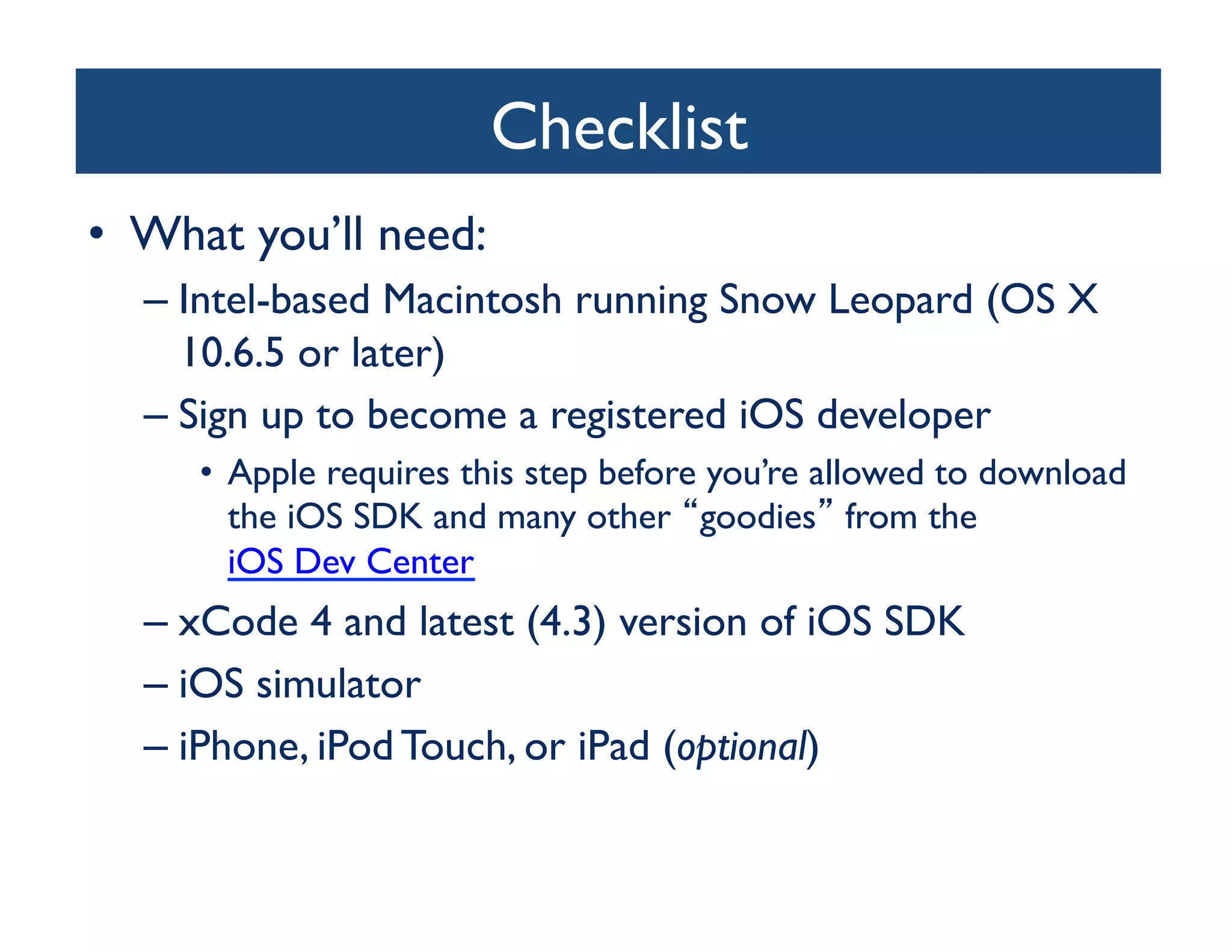 Checklist	

•  What you’ll need:	

   –  Intel-based Macintosh running Snow Leopard (OS X
      10.6.5 or later)	

   –  Sign up to become a registered iOS developer	

      •  Apple requires this step before you’re allowed to download
         the iOS SDK and many other goodies from the
         iOS Dev Center	

   –  xCode 4 and latest (4.3) version of iOS SDK	

   –  iOS simulator	

   –  iPhone, iPod Touch, or iPad (optional)	

 