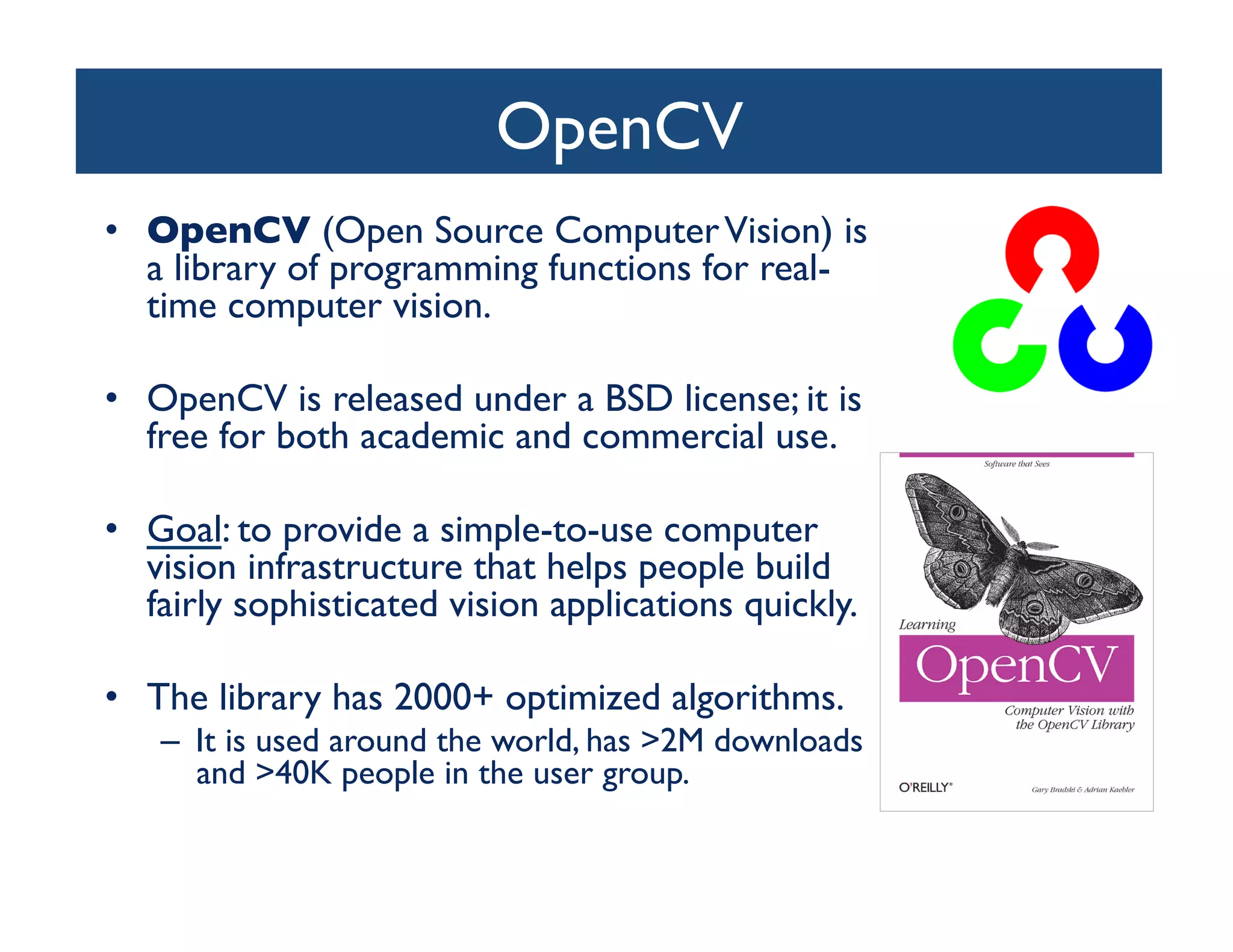 OpenCV	

•  OpenCV (Open Source Computer Vision) is
   a library of programming functions for real-
   time computer vision.	


•  OpenCV is released under a BSD license; it is
   free for both academic and commercial use.	


•  Goal: to provide a simple-to-use computer
   vision infrastructure that helps people build
   fairly sophisticated vision applications quickly.	


•  The library has 2000+ optimized algorithms. 	

    –  It is used around the world, has 2M downloads
       and 40K people in the user group. 	

 