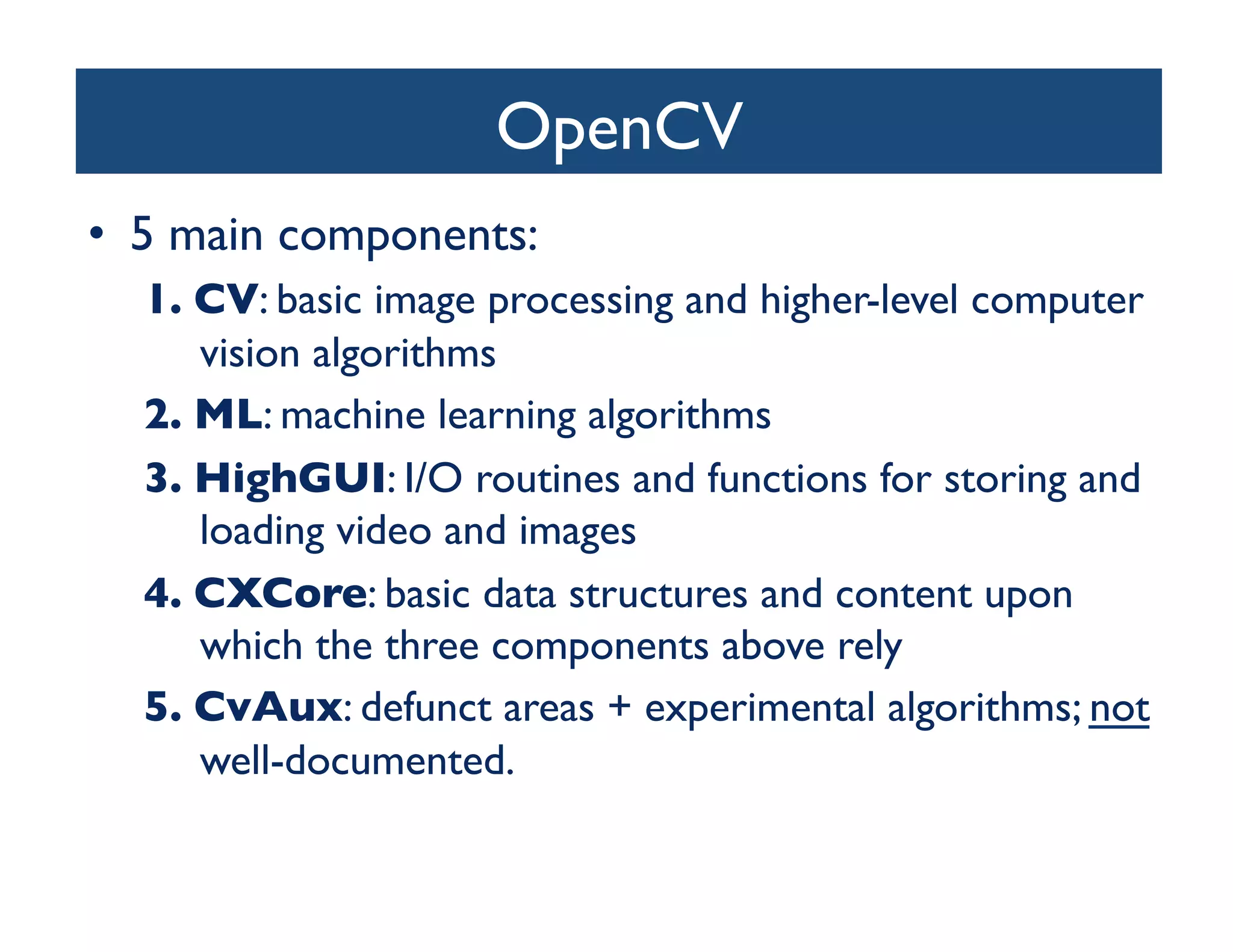 OpenCV	

•  5 main components:	

  1.  CV: basic image processing and higher-level computer
      vision algorithms	

  2.  ML: machine learning algorithms	

  3.  HighGUI: I/O routines and functions for storing and
      loading video and images	

  4.  CXCore: basic data structures and content upon
      which the three components above rely	

  5.  CvAux: defunct areas + experimental algorithms; not
      well-documented.	

 