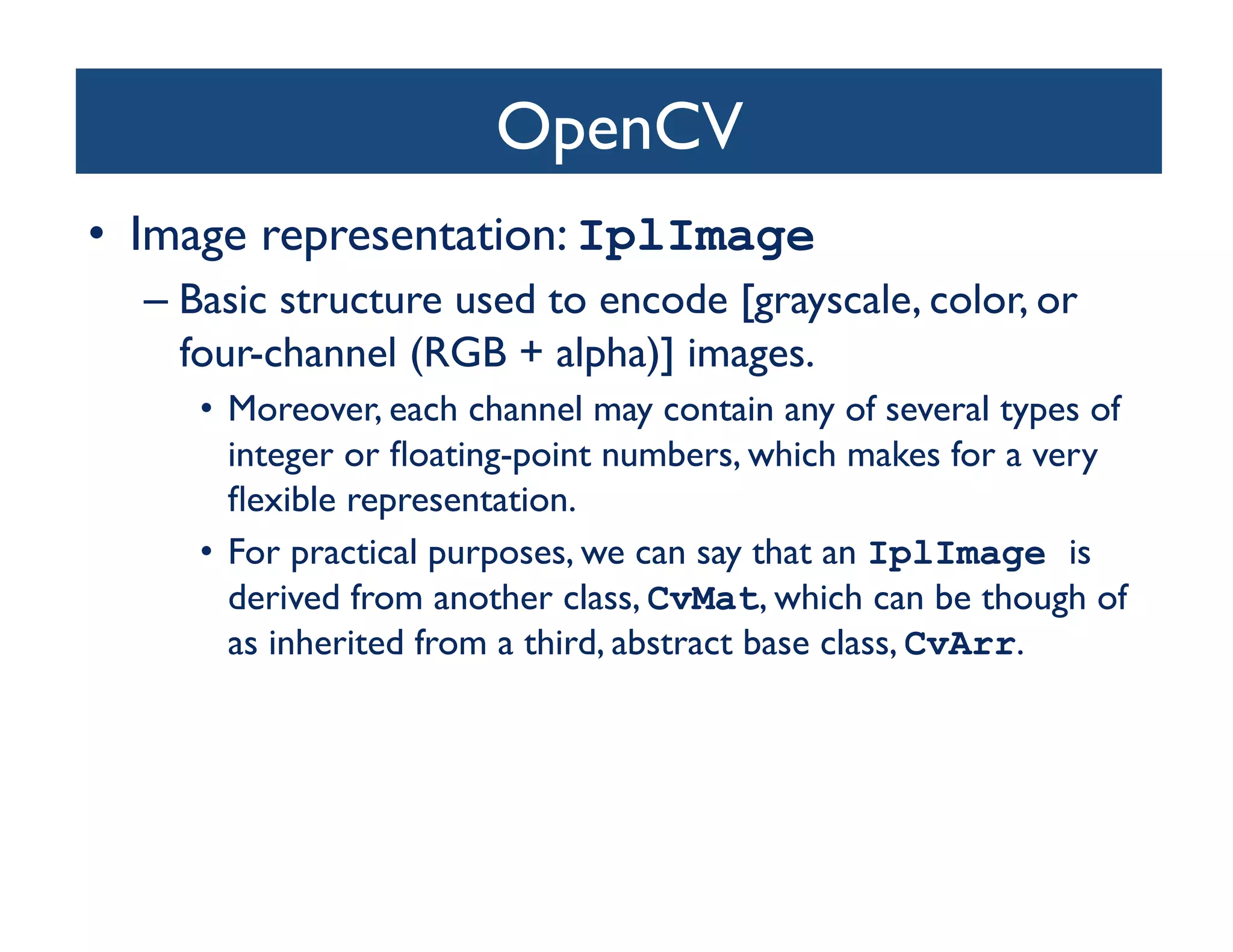 OpenCV	

•  Image representation: IplImage
  –  Basic structure used to encode [grayscale, color, or
     four-channel (RGB + alpha)] images. 	

     •  Moreover, each channel may contain any of several types of
        integer or ﬂoating-point numbers, which makes for a very
        ﬂexible representation. 	

     •  For practical purposes, we can say that an IplImage is
        derived from another class, CvMat, which can be though of
        as inherited from a third, abstract base class, CvArr.	

 