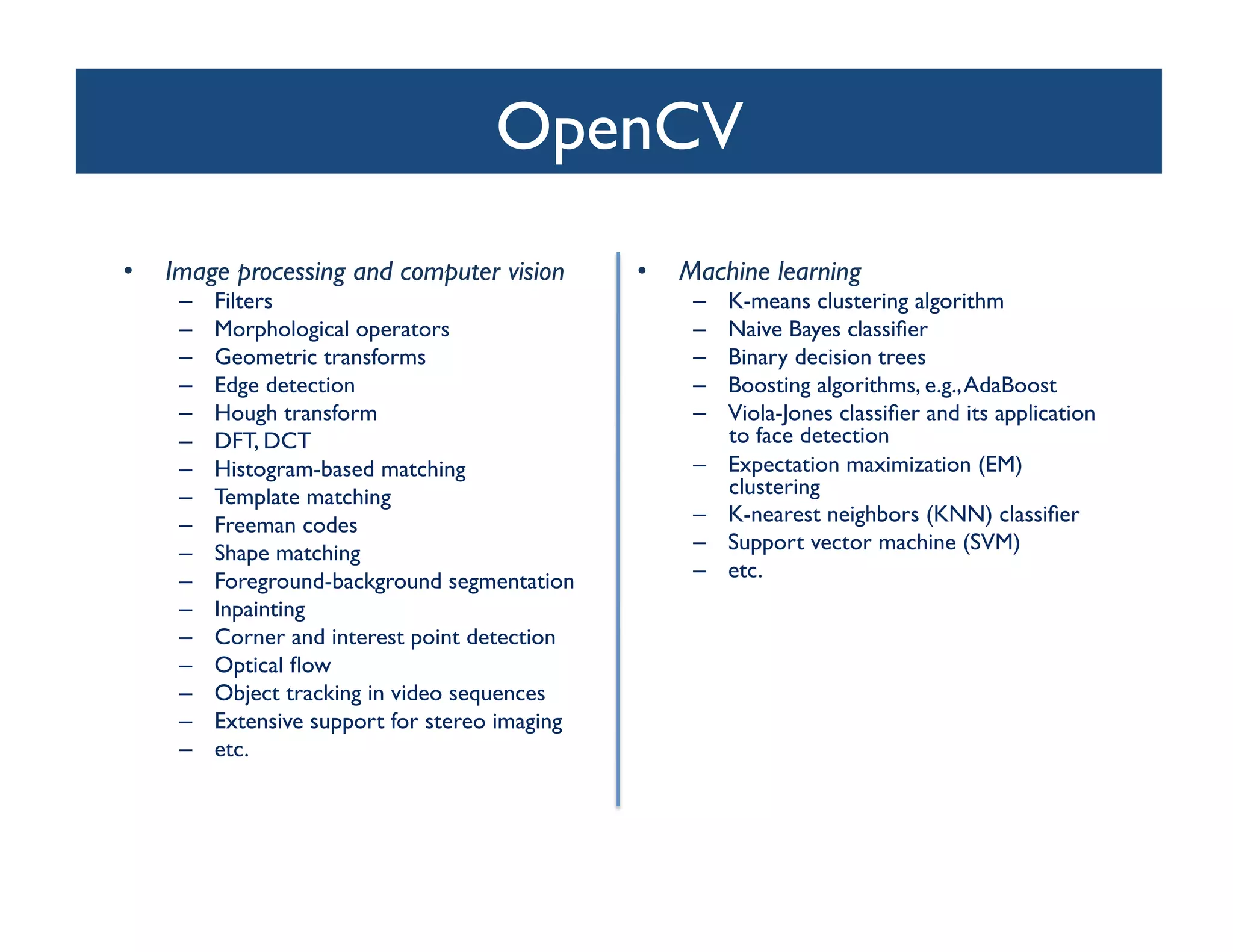 OpenCV	

•    Image processing and computer vision	

         •    Machine learning	

      –    Filters	

                                      –    K-means clustering algorithm	

      –    Morphological operators	

                      –    Naive Bayes classiﬁer	

      –    Geometric transforms	

                         –    Binary decision trees	

      –    Edge detection	

                               –    Boosting algorithms, e.g., AdaBoost 	

      –    Hough transform	

                              –    Viola-Jones classiﬁer and its application
      –    DFT, DCT	

                                          to face detection	

      –    Histogram-based matching	

                     –    Expectation maximization (EM)
      –    Template matching 	

                                clustering	

      –    Freeman codes	

                                –    K-nearest neighbors (KNN) classiﬁer	

      –    Shape matching	

                               –    Support vector machine (SVM)	

      –    Foreground-background segmentation 	

          –    etc.	

      –    Inpainting	

      –    Corner and interest point detection	

      –    Optical ﬂow	

      –    Object tracking in video sequences	

      –    Extensive support for stereo imaging	

      –    etc.	

 