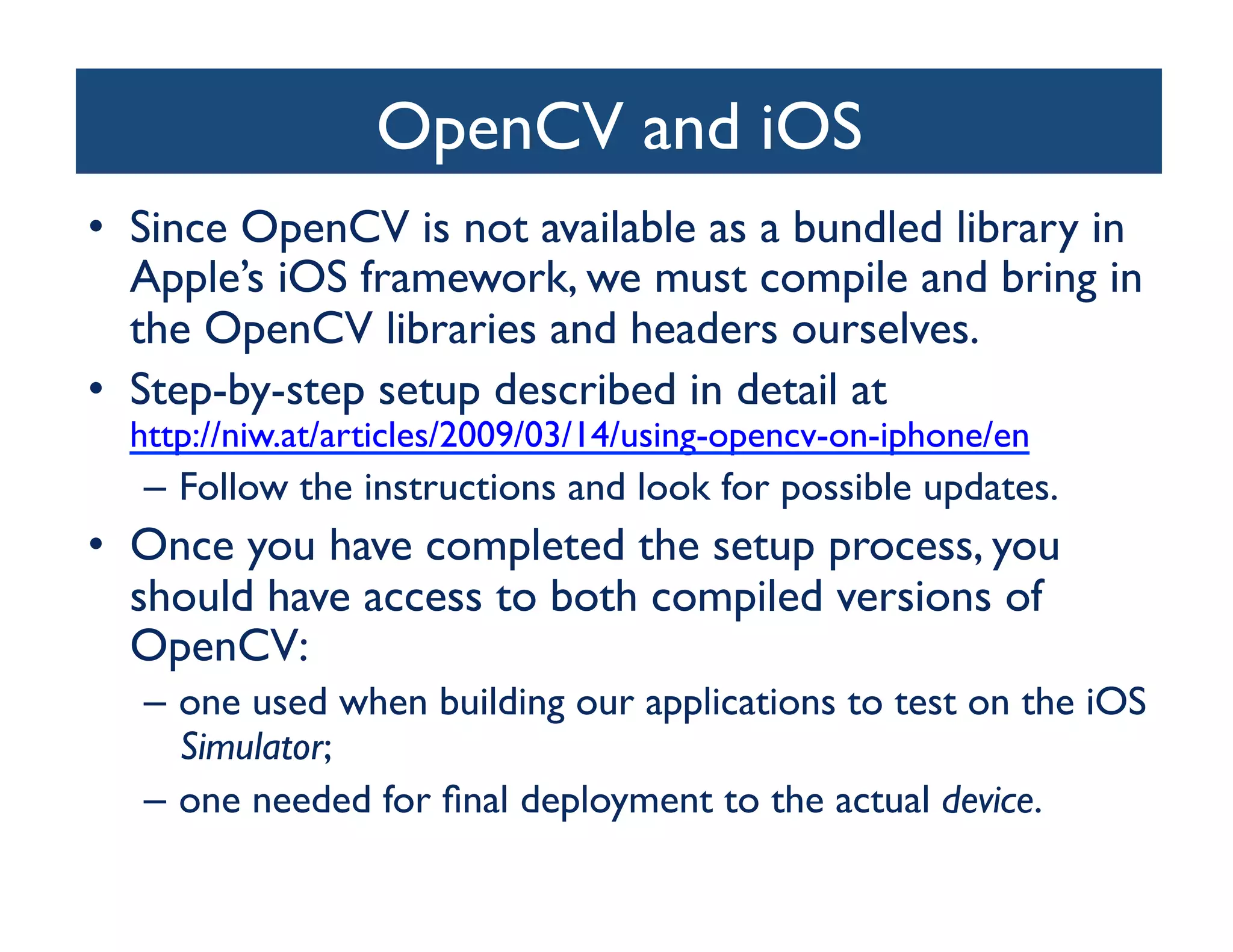 OpenCV and iOS	

•  Since OpenCV is not available as a bundled library in
   Apple’s iOS framework, we must compile and bring in
   the OpenCV libraries and headers ourselves. 	

•  Step-by-step setup described in detail at
   http://niw.at/articles/2009/03/14/using-opencv-on-iphone/en 	

   –  Follow the instructions and look for possible updates. 	

•  Once you have completed the setup process, you
   should have access to both compiled versions of
   OpenCV: 	

   –  one used when building our applications to test on the iOS
      Simulator; 	

   –  one needed for ﬁnal deployment to the actual device.	

 