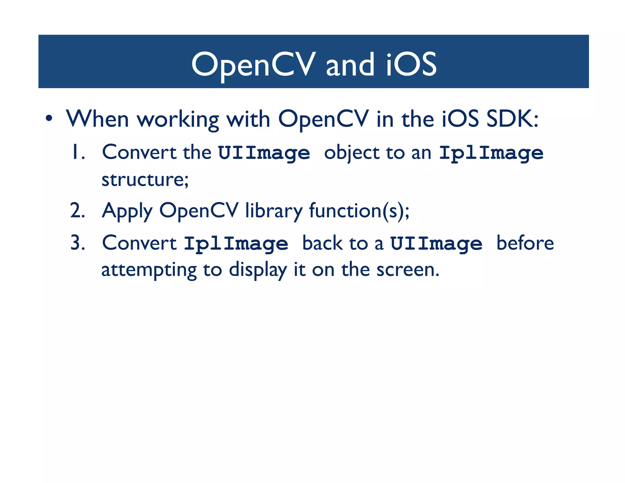 OpenCV and iOS	

•  When working with OpenCV in the iOS SDK:	

  1.  Convert the UIImage object to an IplImage
      structure;	

  2.  Apply OpenCV library function(s); 	

  3.  Convert IplImage back to a UIImage before
      attempting to display it on the screen.	

 