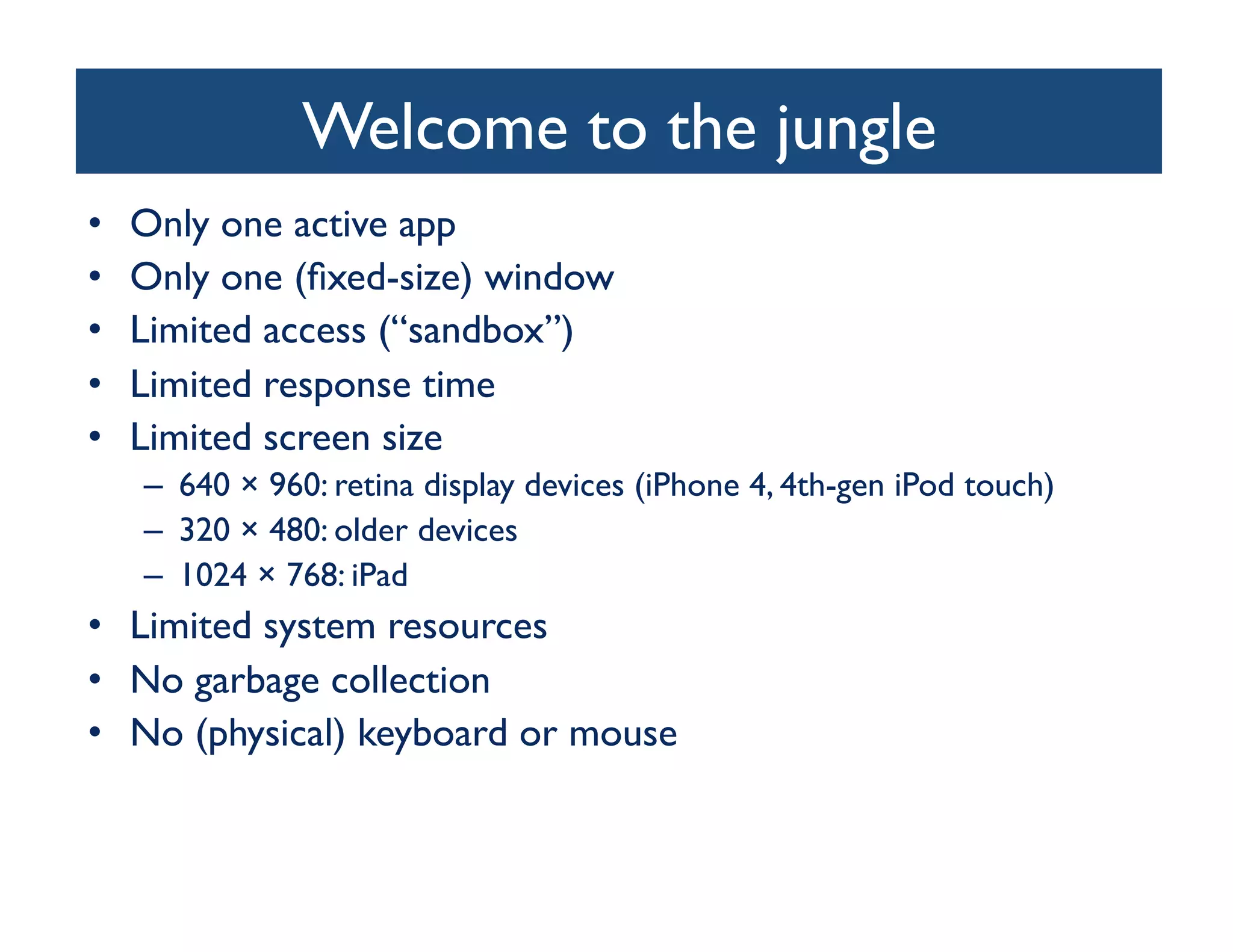 Welcome to the jungle	

•    Only one active app	

•    Only one (ﬁxed-size) window	

•    Limited access (“sandbox”)	

•    Limited response time	

•    Limited screen size	

     –  640 × 960: retina display devices (iPhone 4, 4th-gen iPod touch) 	

     –  320 × 480: older devices	

     –  1024 × 768: iPad	

•  Limited system resources	

•  No garbage collection	

•  No (physical) keyboard or mouse	

 