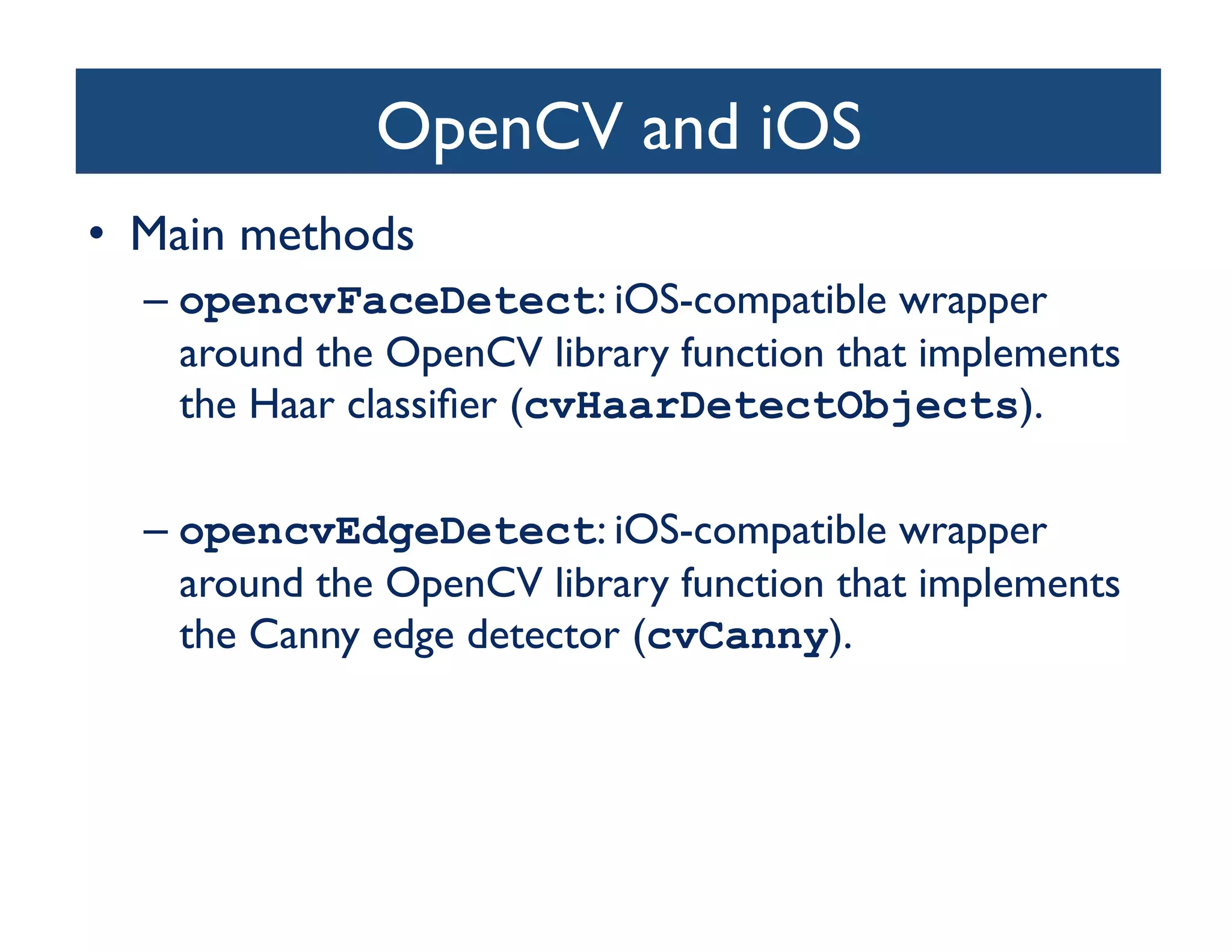 OpenCV and iOS	

•  Main methods	

  –  opencvFaceDetect: iOS-compatible wrapper
     around the OpenCV library function that implements
     the Haar classiﬁer (cvHaarDetectObjects). 	


  –  opencvEdgeDetect: iOS-compatible wrapper
     around the OpenCV library function that implements
     the Canny edge detector (cvCanny).	

 