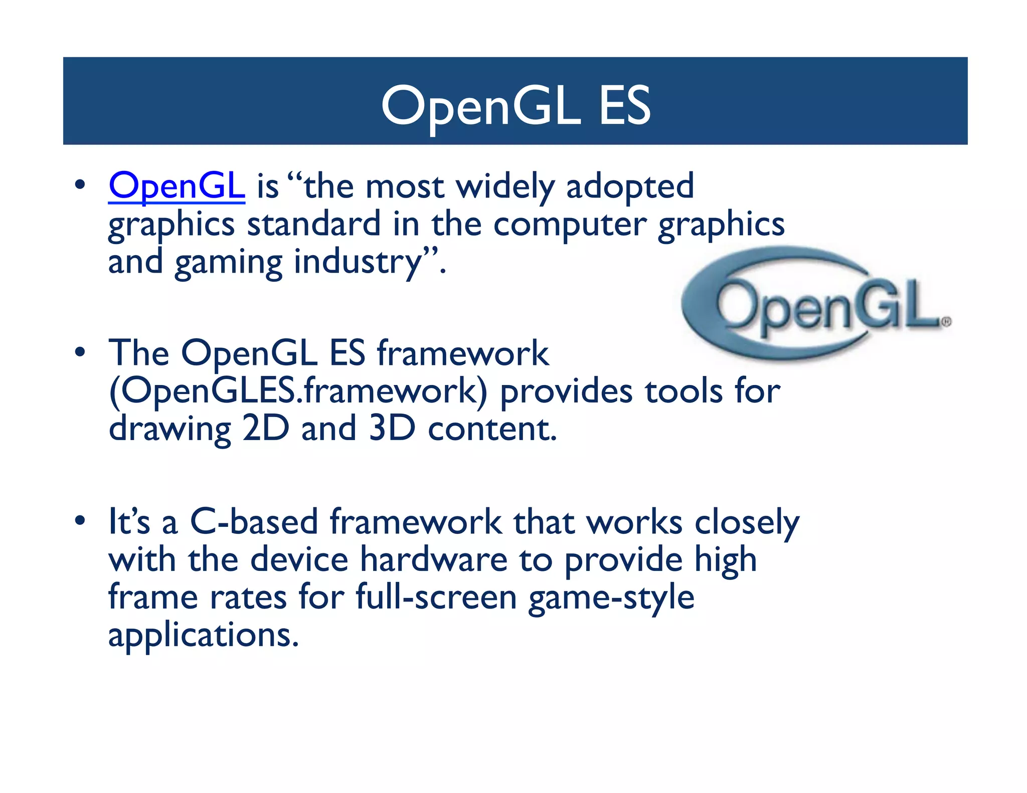 OpenGL ES	

•  OpenGL is “the most widely adopted
   graphics standard in the computer graphics
   and gaming industry”. 	


•  The OpenGL ES framework
   (OpenGLES.framework) provides tools for
   drawing 2D and 3D content. 	


•  It’s a C-based framework that works closely
   with the device hardware to provide high
   frame rates for full-screen game-style
   applications.	

 